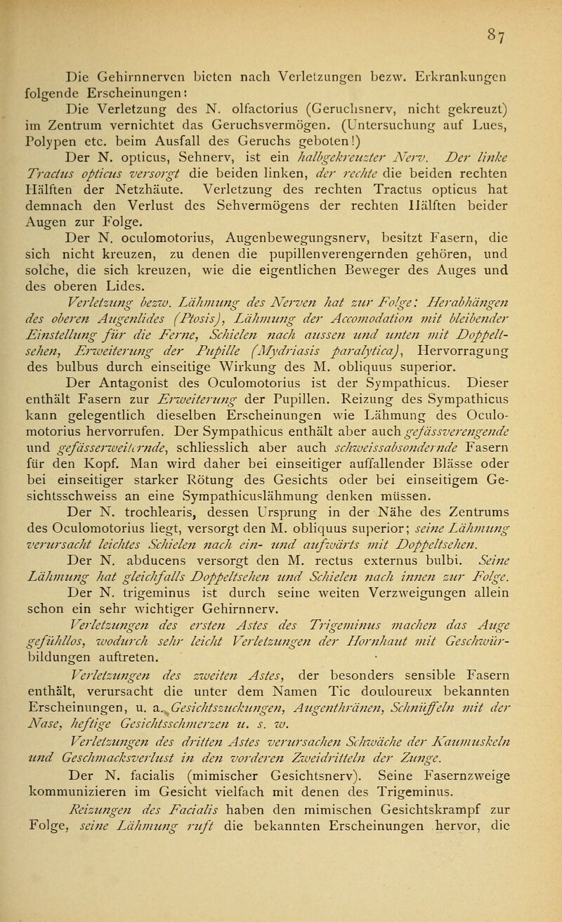 Die Gehirnnerven bieten nach Verletzungen bezw. Erkrankungen folgende Erscheinungen: Die Verletzung des N. olfactorius (Geruchsnerv, nicht gekreuzt) im Zentrum vernichtet das Geruchsvermögen. (Untersuchung auf Lues, Polypen etc. beim Ausfall des Geruchs geboten!) Der N. opticus, Sehnerv, ist ein halbgekreuzter Nerv. Der Unke Traclus opticus versorgt die beiden linken, der rechte die beiden rechten Hälften der Netzhäute. Verletzung des rechten Tractus opticus hat demnach den Verlust des Sehvermögens der rechten Hälften beider Augen zur Folge. Der N. oculomotorius, Augenbewegungsnerv, besitzt Fasern, die sich nicht kreuzen, zu denen die pupillenverengernden gehören, und solche, die sich kreuzen, wie die eigentlichen Beweger des Auges und des oberen Lides. Verletzung bezw. Lähmung des Nerven hat zur Folge: Herabhängen des oberen Augenlides (Ptosis), Lähmung der Accomodation mit bleibender Mittstellung für die Feme, Schielett nach aussen tind untett mit Doppell- sehen, Erweiterung der Pupille (Mydriasis paralytica), Hervorragung des bulbus durch einseitige Wirkung des M. obliquus superior. Der Antagonist des Oculomotorius ist der Sympathicus. Dieser enthält Fasern zur Erweiterung der Pupillen. Reizung des Sympathicus kann gelegentlich dieselben Erscheinungen wie Lähmung des Oculo- motorius hervorrufen. Der Sympathicus enthält aber auch gefässverengende und gefässerwei/imde, schliesslich aber auch schweissabsondernde Fasern für den Kopf. Man wird daher bei einseitiger auffallender Blässe oder bei einseitiger starker Rötung des Gesichts oder bei einseitigem Ge- sichtsschweiss an eine Sympathicuslähmung denken müssen. Der N. trochlearis, dessen Ursprung in der Nähe des Zentrums des Oculomotorius liegt, versorgt den M. obliquus superior; seine Lähmung verursacht leichtes Schielen nach ein- und aufwärts mit Doppeltsehen. Der N. abducens versorgt den M. rectus externus bulbi. Seine Lähmung hat gleichfalls Doppeltsehen und Schielen nach innen zur Folge. Der N. trigeminus ist durch seine weiten Verzweigungen allein schon ein sehr wichtiger Gehirnnerv. Verletztingen des ersten Astes des Trigeminus machen das Auge gefühllos, wodurch sehr leicht Verletzungen der Hornhaut mit Geschwür- bildungen auftreten. Verletzungen des zweiten Astes, der besonders sensible Fasern enthält, verursacht die unter dem Namen Tic douloureux bekannten Erscheinungen, u. a. Gesichtszuckungen, Augenthränen, Schnüffeln mit der Nase, heftige Gesichtsschmerzen u. s. w. Verletzungen des drittelt Astes verursachen Schwäche der Kaumuskeln und Geschmacksverlust in den vor dereit Zwei dritteln der Zunge. Der N. facialis (mimischer Gesichtsnerv). Seine Fasernzweige kommunizieren im Gesicht vielfach mit denen des Trigeminus. Reizungen des Facialis haben den mimischen Gesichtskrampf zur Folge, seine Lähmimg ruft die bekannten Erscheinungen hervor, die