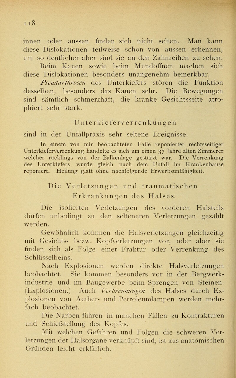 innen oder aussen finden sich nicht selten. Man kann diese Dislokationen teilweise schon von aussen erkennen, um so deutlicher aber sind sie an den Zahnreihen zu sehen. Beim Kauen sowie beim Mundöffnen machen sich diese Dislokationen besonders unangenehm bemerkbar. Pseudarthrosen des Unterkiefers stören die Funktion desselben, besonders das Kauen sehr. Die Bewegungen sind sämtlich schmerzhaft, die kranke Gesichtsseite atro- phiert sehr stark. Unterkieferve r renkunge n sind in der Unfallpraxis sehr seltene Ereignisse. In einem von mir beobachteten Falle reponierter rechtsseitiger Unterkieferverrenkung handelte es sich um einen 37 Jahre alten Zimmerer welcher rücklings von der Balkenlage gestürzt war. Die Verrenkung des Unterkiefers wurde gleich nach dem Unfall im Krankenhause reponiert. Heilung glatt ohne nachfolgende Erwerbsunfähigkeit. Die Verletzungen und traumatischen Erkrankungen des Halses. Die isolierten Verletzungen des vorderen Halsteils dürfen unbedingt zu den selteneren Verletzungen gezählt werden. Gewöhnlich kommen die Halsverletzungen gleichzeitig mit Gesichts- bezw. Kopfverletzungen vor, oder aber sie finden sich als Folge einer Fraktur oder Verrenkung des Schlüsselbeins. Nach Explosionen werden direkte Halsverletzungen beobachtet. Sie kommen besonders vor in der Bergwerk- industrie und im Baugewerbe beim Sprengen von Steinen. (Explosionen.) Auch Verbrennungen des Halses durch Ex- plosionen von Aether- und Petroleumlampen werden mehr- fach beobachtet. Die Narben führen in manchen Fällen zu Kontrakturen und Schiefstellung des Kopfes. Mit welchen Gefahren und Folgen die schweren Ver- letzungen der Halsorgane, verknüpft sind, ist aus anatomischen Gründen leicht erklärlich.