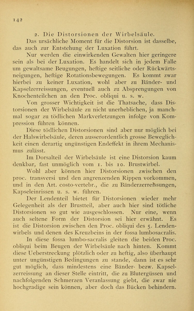 2. Die Distorsionen der Wirbelsäule. Das ursächliche Moment für die Distorsion ist dasselbe, das auch zur Entstehung der Luxation führt. Nur werden die einwirkenden Gewalten hier geringere sein als bei der Luxation. Es handelt sich in jedem Falle um gewaltsame Beugungen, heftige seitliche oder Rückwärts- neigungen, heftige Rotationsbewegungen. Es kommt zwar hierbei zu keiner Luxation, wohl aber zu Bänder- und Kapselzerreissungen, eventuell auch zu Absprengungen von Knochenteilchen an den Proc. obliqui u. s. w. Von grosser Wichtigkeit ist die Thatsache, dass Dis- torsionen der Wirbelsäule zu nicht unerheblichen, ja manch- mal sogar zu tödlichen Markverletzungen infolge von Kom- pression führen können. Diese tödlichen Distorsionen sind aber nur möglich bei der Halswirbelsäule, deren ausserordentlich grosse Beweglich- keit einen derartig ungünstigen Endeffekt in ihrem Mechanis- mus zulässt. Im Dorsalteil der Wirbelsäule ist eine Distorsion kaum denkbar, fast unmöglich vom i. bis 10. Brustwirbel. Wohl aber können hier Distorsionen zwischen den proc. transversi und den angrenzenden Rippen vorkommen, und in den Art. costo-vertebr., die zu Bänderzerrefssungen, Kapseleinrissen u. s. w. führen. Der Lendenteil bietet für Distorsionen wieder mehr Gelegenheit als der Brustteil, aber auch hier sind tötliche Distorsionen so gut wie ausgeschlossen. Nur eine, wenn auch seltene Form der Distorsion sei hier erwähnt. Es ist die Distorsion zwischen den Proc. obliqui des 5. Lenden- wirbels und denen des Kreuzbeins in der fossa lumbosacralis. In diese fossa lumbo-sacralis gleiten die beiden Proc. obliqui beim Beugen der Wirbelsäule nach hinten. Kommt diese Ueberstreckung plötzlich oder zu heftig, also überhaupt unter ungünstigen Bedingungen zu stände, dann ist es sehr gut möglich, dass mindestens eine Bänder- bezw. Kapsel- zerreissung an dieser Stelle eintritt, die zu Blutergüssen und nachfolgenden Schmerzen Veranlassung giebt, die zwar nie hochgradige sein können, aber doch das Bücken behindern.