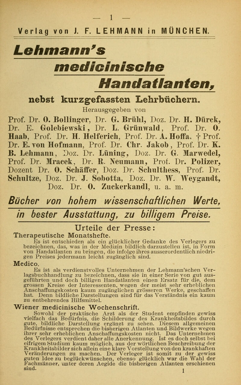 — 1 — Verlag von J. F. LEHMANN in MÜNCHEN. Lehmann's medicinischB Handatlanten, nebst kurzgefassten Lehrbüchern. Herausgegeben von Prof. Dr. 0. Bollinger, Dr. G. Brühl, Doz. Dr. H. Dürck, Dr. E. Golebiewski,, Dr. L. Grünwald, Prof. Dr. 0. Haab, Prof. Dr. H. Helferich, Prof. Dr. A. ffoifa, f Prof. Dr. E. Ton Hofmann, Prof. Dr. Chr. Jakob, Prof. Dr. K. B. Lehmann, Doz. Dr. Lüning, Doz. Dr. G. Marwedel, Prof. Dr. Mracek, Dr. B. Neumann, Prof. Dr. Polizei*, Dozent Dr. 0. Schäffer, Doz. Dr. Schulthess, Prof. Dr. Schnitze, Doz. Dr. J. Sobotta, Doz. Dr. W. Weygandt, Doz. Dr. 0. Zuckerkandl, u. a. m. Bücher von hohem wissenschaftlichen Werte, in bester Ausstattung, zu billigem Preise. Urteile der Presse: Therapeutische Monatshefte, Es ist entschieden als ein glücklicher Gedanke des Verlegers zu bezeichnen, das, was in der Medizin bildlich darzustellen ist, in Form von Handatlanten zubringen, die infolge ihres ausserordentlich niedri- gen Preises jedermann leicht zugänglich sind. Medice Es ist als verdienstvolles Unternehmen der Lehmann'schen Ver- lagsbuchhandlung zu bezeichnen, dass sie in einer Serie von gut aus- geführten und doch billigen Handatlanten einen Ersatz für die, dem grossen Kreise der Interessenten, wegen der meist sehr erheblichen Anschaffungskosten kaum zugänglichen grösseren Werke, geschaffen hat. Denn bildliche Darstellungen sind für das Verständnis ein kaum zu entbehrendes Hilfsmittel. Wiener medicinische Wochenschrift. Sowohl der praktische Arzt als der Student empfinden gewiss vielfach das Bedürfnis, die Schilderung des Krankheitsbildes durch gute, bildliche Darstellung ergänzt zu sehen. Diesem allgemeinen Bedürfnisse entsprechen die bisherigen Atlanten und Bildwerke wegen ihrer sehr erheblichen Anschaffungskosten nicht. Das Unternehmen des Verlegers verdient daher alle Anerkennung. Ist es doch selbst bei eifrigem Studium kaum möglich, aus der wörtlichen Beschreibung der Krankheitsbilder sich allein eine klare Vorstellung von den krankhaften Veränderungen zu machen. Der Verleger ist somit zu der gewiss guten Idee zu beglückwünschen, ebenso glücklich war die Wahl der Fachmänner, unter deren Aegide die bisherigen Atlanten erschienen