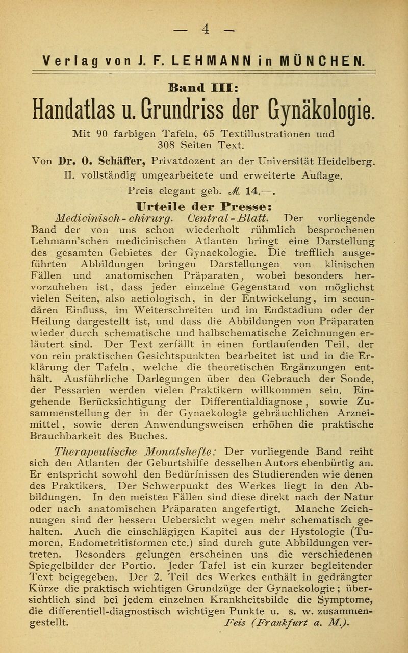 Verlag von J. F. LEHMANN in MÜNCHEN. Band III: Handatlas u. Grundriss der Gynäkologie. Mit 90 farbigen Tafeln, 65 Textillustrationen und 308 Seiten Text. Von Dr. 0. Schäffer, Privatdozent an der Universität Heidelberg. II. vollständig umgearbeitete und erweiterte Auflage. Preis elegant geb. Jt. 14.—. Urteile der Presse: Medicinisch-Chirurg. Central-Blatt. Der vorliegende Band der von uns schon wiederholt rühmlich besprochenen Lehmann'schen medicinischen Atlanten bringt eine Darstellung des gesamten Gebietes der Gynaekologie. Die trefflich ausge- führten Abbildungen bringen Darstellungen von klinischen Fällen und anatomischen Präparaten} wobei besonders her- vorzuheben ist, dass jeder einzelne Gegenstand von möglichst vielen Seiten, also aetiologisch, in der Entwickelung, im secun- dären Einfiuss, im Weiterschreiten und im Endstadium oder der Heilung dargestellt ist, und dass die Abbildungen von Präparaten wieder durch schematische und halbschematische Zeichnungen er- läutert sind. Der Text zerfällt in einen fortlaufenden Teil, der von rein praktischen Gesichtspunkten bearbeitet ist und in die Er- klärung der Tafeln , welche die theoretischen Ergänzungen ent- hält. Ausführliche Darlegungen über den Gebrauch der Sonde, der Pessarien werden vielen Praktikern willkommen sein. Ein- gehende Berücksichtigung der Differentialdiagnose , sowie Zu- sammenstellung der in der Gynaekologie gebräuchlichen Arznei- mittel , sowie deren Anwendungsweisen erhöhen die praktische Brauchbarkeit des Buches. Therapeutische Monatshefte: Der vorliegende Band reiht sich den Atlanten der Geburtshilfe desselben Autors ebenbürtig an. Er entspricht sowohl den Bedürfnissen des Studierenden wie denen des Praktikers. Der Schwerpunkt des Werkes liegt in den Ab- bildungen. In den meisten Fällen sind diese direkt nach der Natur oder nach anatomischen Präparaten angefertigt. Manche Zeich- nungen sind der bessern Uebersicht wegen mehr schematisch ge- halten. Auch die einschlägigen Kapitel aus der Hystologie (Tu- moren, Endometritisformen etc.) sind durch gute Abbildungen ver- treten. Besonders gelungen erscheinen uns die verschiedenen Spiegelbilder der Portio. Jeder Tafel ist ein kurzer begleitender Text beigegeben, Der 2. Teil des Werkes enthält in gedrängter Kürze die praktisch wichtigen Grundzüge der Gynaekologie ; über- sichtlich sind bei jedem einzelnen Krankheitsbilde die Symptome, die differentiell-diagnostisch wichtigen Punkte u. s. w. zusammen- gestellt. Fets (Frankfurt a. M.).