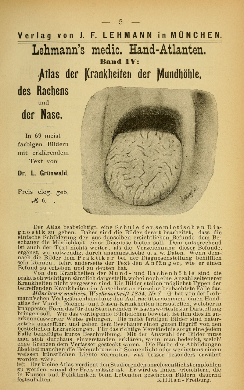 Verlag von J. F. LEHMANN in MÜNCHEN. Lehmann's medic. Hand-Atlanten. Band IV: -Atlas der Krankheiten der Mundhöhle, des Rachens ^ ä und der Nase. In 69 meist farbigen Bildern mit erklärendem Text von Dr. L. Grünwald. Preis eleg. geb. Jt. 6.—. Der Atlas beabsichtigt, eine Schule der semiotischen Dia- gnostik zu geben. Daher sind die Bilder derart bearbeitet, dass die einfache Schilderung der aus denselben ersichtlichen Befunde dem Be- schauer die Möglichkeit einer Diagnose bieten soll. Dem entsprechend ist auch der Text nichts weiter, als die Verzeichnung dieser Befunde, ergänzt, wo notwendig, durch anamnestische u. s. w. Daten. Wenn dem- nach die Bilder dem P ra ktik e r bei der Diagnosenstellung behilflich sein können, lehrt anderseits der Text den Anfänger, wie er einen Befund zu erheben und zu deuten hat. Von den Krankheiten der Mund- und Rachenhöhle sind die praktisch wichtigen sämtlich dargestellt, wobei noch eine Anzahl seltenerer Krankheiten nicht vergessen sind. Die Bilder stellen möglichst Typen der betreffenden Krankheiten im Anschluss an einzelne beobachtete Fälle dar. Münchener medlcin. Wochenschrift 1894, Nr 7. G. hat von der L eh- mann'schen Verlagsbuchhandlung den Auftrag übernommen, einen Hand- atlas der Mund-, Rachen- und Nasen-Krankheiten herzustellen, welcher in knappester Form das für den Studierenden Wissenswerteste zur Darstellung bringen soll. Wie das vorliegende Büchelchen beweist, ist ihm dies in an- erkennenswerter Weise gelungen. Die meist farbigen Bilder sind natur- getreu ausgeführt und geben dem Beschauer einen guten Begriff von den bezüglichen Erkrankungen. Für das richtige Verständnis sorgt eine jedem Falle beigefügte kurze Beschreibung. Mit der Auswahl der Bilder muss man sich durchaus einverstanden erklären, wenn man bedenkt, welch' enge Grenzen dem Verfasser gesteckt waren. Die Farbe der Abbildungen lässt bei manchen die Beleuchtung mit Sonnenlicht oder wenigstens einem weissen künstlichen Lichte vermuten, was besser besonders erwähnt worden wäre. NC Der kleine Atlas verdient den Studierenden angelegentlichst empfohlen zu werden, zumal der Preis massig ist. Er wird es ihnen erleichtern, die in Kursen und Polikliniken beim Lobenden gesehenen Bildern dauernd festzuhalten. Killi an-Freiburg.