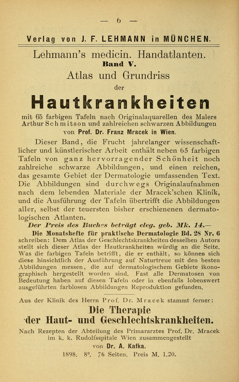Verlag von J. F. LEHMANN in MÜNCHEN. Lehmann's medicin. Handatlanten. Band V. Atlas und Grundriss der Hautkrankheiten mit 65 farbigen Tafeln nach Originalaquarellen des Malers Arthur Schmitson und zahlreichen schwarzen Abbildungen von Prof. Dr. Franz Mracek in Wien. Dieser Band, die Frucht jahrelanger wissenschaft- licher und künstlerischer Arbeit enthält neben 65 farbigen Tafeln von ganz hervorragender Schönheit noch zahlreiche schwarze Abbildungen, und einen reichen, das gesamte Gebiet der Dermatologie umfassenden Text. Die Abbildungen sind durchwegs Originalaufnahmen nach dem lebenden Materiale der Mracek'schen Klinik, und die Ausführung der Tafeln übertrifft die Abbildungen aller, selbst der teuersten bisher erschienenen dermato- logischen Atlanten. Der Preis des Buches beträgt eleg. geh, Mk. 14.— Die Monatshefte für praktische Dermatologie Bd. 28 Nr. 6 schreiben: Dem Atlas der Geschlechtskrankheiten desselben Autors stellt sich dieser Atlas der Hautkrankheiten würdig an die Seite. Was die farbigen Tafeln betrifft, die er enthält, so können sich diese hinsichtlich der Ausführung auf Naturtreue mit den besten Abbildungen messen, die auf dermatologischem Gebiete ikono- graphisch hergestellt worden sind. Fast alle Dermatosen von Bedeutung haben auf diesen Tafeln oder in ebenfalls lobenswert ausgeführten farblosen Abbildungen Reproduktion gefunden. Aus der Klinik des Herrn Prof. Dr. Mracek stammt ferner: Die Therapie der Haut- und Geschlechtskrankheiten. Nach Rezepten der Abteilung des Primararztes Prof. Dr. Mracek im k. k. Rudolfsspitale Wien zusammengestellt von Dr. A. Kafka. 1898. 8°. 76 Seiten. Preis M. 1.20.