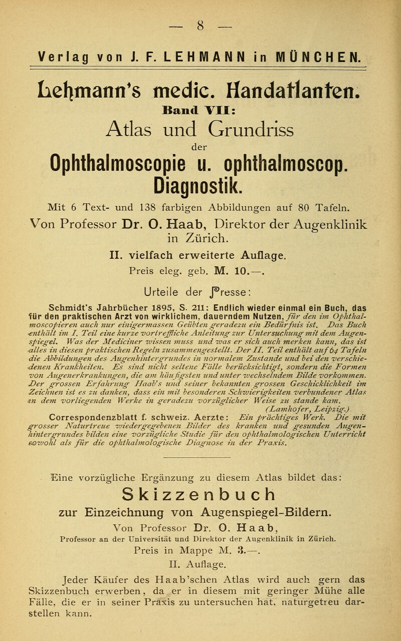 Verlag von J. F. LEHMANN in MÜNCHEN. Lehmanns medic. Handatlanten. Band VII: Atlas und Grundriss der Ophthalmoscopie u. ophthalmoscop. Diagnostik. Mit 6 Text- und 138 farbigen Abbildungen auf 80 Tafeln. Von Professor Dr. O. Haab, Direktor der Augenklinik in Zürich. II. vielfach erweiterte Auflage. Preis eleg. geb. M. 10.—. Urteile der J^resse: Schmidt's Jahrbücher 1895, S. 211: Endlich wieder einmal ein Buch, das für den praktischen Arzt von wirklichem, dauerndem Nutzen,/«;- den im Ophthal- moscopieren auch nur einigermassen Geübten geradezu ein Bedürfnis ist. Das Buch ■enthält im I. Teil eine kurze ■vortreffliche Anleitungzzir Ujü er suchungmit dem Augen- spiegel. Was der Mediciner wissen muss und was er sich auch merken ka7in, das ist ■alles in diesen praktischen Regeln zusammengestellt. Der II. Teil enthält axifÖ4 Tafeln die Abbildungen des Augenhintergruudes in normalem Ztistaiide und bei den verschie- •denen Krankheiten. Es sind nicht seltene Fälle berücksichtigt, sondern die Formen -von Augenerkrankungen, die am häufigsten und tinter wechselndem Bilde vorkommen. Der grossen Erfahrung Haab's und seiner bekatmten grossen Geschicklichkeit im Zeichnen ist es zu danken, dass ein mit besonderen Schwierigkeiten verbundener Atlas an dem vorliegenden Werke in geradezu vorzüglicher Weise zu stände kam. (Lamhofer, Leip>zig.) Correspondenzblatt f. Schweiz. Aerzte: Ein prächtiges Werk. Die mit grosser Naturtreue zviedergegebenen Bilder des kranken und gesunden Augen- hintet'grundes bilden eine vorzügliche Studie für den ophthalmologischen Ufiterricht e-oz'johl als für die ophthalmologische Diagnose in der Praxis. Eine vorzügliche Ergänzung zu diesem Atlas bildet das: Skizzenbuch zur Einzeichnung von Augenspiegel-Bildern. Von Professor Dr. O. Haab, Professor an der Universität und Direktor der Augenklinik in Zürich. Preis in Mappe M. 3.—. II. Auflage. Jeder Käufer des Ha ab'sehen Atlas wird auch gern das Skizzenbuch erwerben, da er in diesem mit geringer Mühe alle Fälle, die er in seiner Praxis zu untersuchen hat. naturgetreu dar- stellen kann.