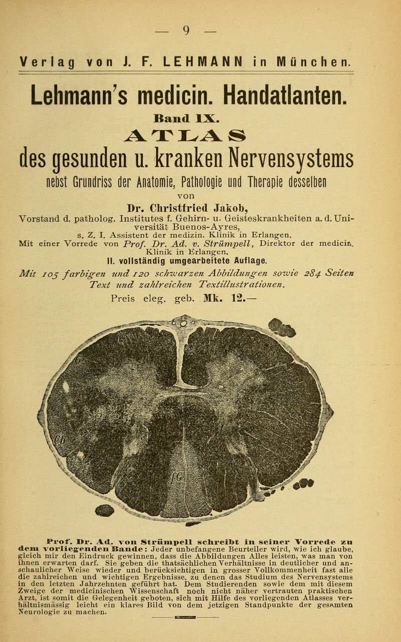 Lehmann's medicin. Handatlanten. Band IX. ATLAS des gesunden u. kranken Nervensystems nebst Grundriss der Anatomie, Pathologie und Therapie desselben von Dr. Christfried Jakob, Vorstand d. patholog. Institutes f. Gehirn- u. Geisteskrankheiten a. d. Uni- versität Buenos-Ayres, s. Z. I. Assistent der medizin. Klinik in Erlangen. Mit einer Vorrede von Prof. Dr. Ad. V. Strümpell, Direktor der medicin. Klinik in Krlangen, II. vollständig umgearbeitete Auflage. Mit 105 farbigen und 120 schwarzen Abbildungen sowie 284 Seiten Text und zahlreichen Textillustrationen. Preis eleg. geb. Mk. 12.— ar*0 -Prof. l>r. Ad. von Strümpell schreiot in seiner Vorrede zu dem. vorliegenden Sande: Jeder unbefangene Beurteiler wird, wie ich glaube, gleich mir den Eindruck gewinnen, dass die Abbildungen Alles leisten, was man von ihnen erwarten darf. Sie geben die thatsächlichen Verhältnisse in deutlicher und an- schaulicher Weise wieder und berücksichtigen in grosser Vollkommenheit fast alle die zahlreichen und wichtigen Ergebnisse, zu denen das Studium des Nervensystems in den letzten Jahrzehnten geführt hat. Dem Studierenden sowie dem mit diesem Zweige der medicinischen Wissenschaft noch nicht näher vertrauten praktischen Arzt, ist somit die Gelegenheit geboten, sich mit Hilfe des vorliegenden Atlasses ver- hältnismässig leicht ein klares Bild von dem jetzigen Standpunkte der gesamten Neurologie zu machen.