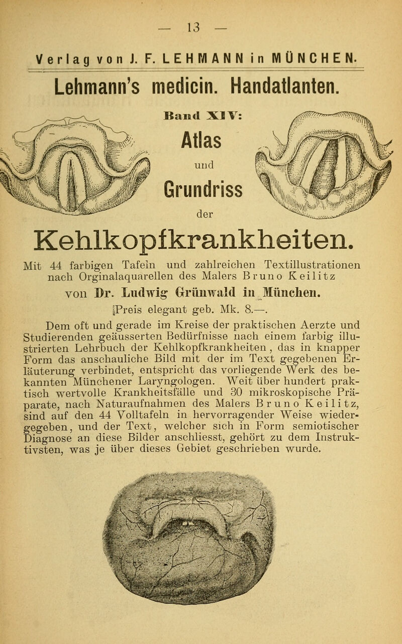 Verlag von J. F. LEHMANN in MÜNCHEN. Lehmann's medicin. Handatlanten Band XIV: Atlas und Grundriss der Kehlkopfkrankheiten. Mit 44 farbigen Tafeln und zahlreichen Textillustrationen nach Orginalaquarellen des Malers Bruno Keilitz von Dr. Ludwig Grünwald in München. |Preis elegant geb. Mk. 8.—. Dem oft und gerade im Kreise der praktischen Aerzte und Studierenden geäusserten Bedürfnisse nach einem farbig illu- strierten Lehrbuch der Kehlkopfkrankheiten, das in knapper Form das anschauliche Bild mit der im Text gegebenen Er- läuterung verbindet, entspricht das vorliegende Werk des be- kannten Münchener Laryngologen. Weit über hundert prak- tisch wertvolle Krankheitsfälle und 30 mikroskopische Prä- parate, nach Naturaufnahmen des Malers Bruno Keilitz, sind auf den 44 Volltafeln in hervorragender Weise wieder- gegeben, und der Text, welcher sich in Form semiotischer Diagnose an diese Bilder anschliesst, gehört zu dem Instruk- tivsten, was je über dieses Gebiet geschrieben wurde. 1-* ?.-- ■