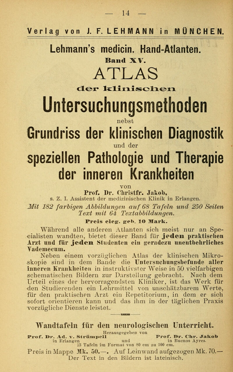 Verlag von J. F. LEHMANN in MÜNCHEN. Lehmanns medicin. Hand-Atlanten. Band XV. ATLAS cloi* klinisclien Untersuchungsmethoden nebst Grundriss der klinischen Diagnostik und der speziellen Pathologie und Therapie der inneren Krankheiten von Prof. Dr. Christfr. Jakoö, s. Z. I. Assistent der medizinischen Klinik in Erlangen. Mit 182 farbigen Abbildungen auf 68 Tafeln und 250 Seiten Text mit 64 Textabbildungen. Preis eleg. g-el». lO Mark. Während alle anderen Atlanten sieh meist nur an Spe- zialisten wandten, bietet dieser Band für jedem praktischen Arzt und für jeden Studenten ein geradezu unentbehrliches Vadeniecum. Nebea einem vorzüglichen Atlas der klinischen Mikro- skopie sind in dem Bande die Untersuchungsbefunde aller inneren Krankheiten in instruktivster Weise in 50 vielfarbigen schematischen Bildern zur Darstellung gebracht. Nach dem Urteil eines der hervorragendsten Kliniker, ist das Werk für den Studierenden ein Lehrmittel von unschätzbarem Werte, für den praktischen Arzt eiu Repetitorium, in dem er sich sofort orientieren kann und das ihm in der täglichen Praxis vorzügliche Dienste leistet. Wandtafeln für den neurologischen Unterricht. Herausgegeben von Prof. »r. Ad. v. Strümpell Prof. I>r. Clir. Jakob in Erlangen und in Buenos Ayres. 13 Tafeln im Format von 80 cm zu 100 cm. Preis in Mappe Mk. 50.—. Auf Leinwand aufgezogen Mk. 70.— Der Text in den Bildern ist lateinisch.