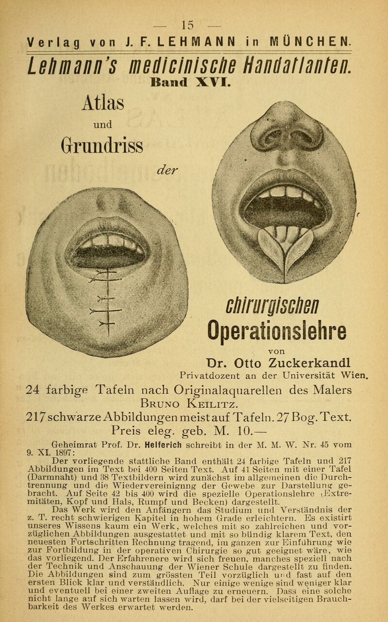 Verlag von J. F. LEHMANN n MÜNCHEN. Lehmann's me die in Ische Handatlanten. Band XVI. Atlas und Grrimdriss / der •X i dilrurgisMsn r Operationslehre von Dr. Otto Zuckerkandl Privatdozent an der Universität Wien. 24 farbige Tafeln nach Originalaqnarellen des Malers Bruno Keilitz. 217 schwarze Abbildungen meist auf Tafeln. 27 Bog. Text. Preis eleg. geb. M. 10.— Geheimrat Prof. Dr. Helferich schreibt in der M. M. W. Nr. 45 vom 9. XL 1897: Der vorliegende stattliche Band enthält 24 farbige Tafeln und 217 Abbildungen im Text bei 400 Seiten Text. Auf 41 Seiten mit einer Tafel (Darmnaht) und 38 Textbildern wird zunächst im allgemeinen die Durch- trennung und die Wiedervereinigung der Gewebe zur Darstellung ge- bracht. Auf Seite 42 bis 400 wird die spezielle Operationslehre ^Extre- mitäten, Kopf und Hals, Rumpf und Becken) dargestellt. Das Werk wird den Anfängern das Studium und Verständnis der z. T. recht schwierigen Kapitel in hohem Grade erleichtern. Es existirt unseres Wissens kaum ein Werk, welches mit so zahlreichen und vor- züglichen Abbildungen ausgestattet und mit so bündig klarem Text, den neuesten Fortschritten Rechnung tragend, im ganzen zur Einführung wie zur Portbildung in der operativen Chirurgie so gut geeignet wäre, wie das vorliegend. Der Erfahrenere wird sich freuen, manches speziell nach der Technik und Anschauung der Wiener Schule dargestellt zu finden. Die Abbildungen sind zum grössten Teil vorzüglich uid fast auf den ersten Blick klarund verständlich. Nur einige wenige sind weniger klar und eventuell bei einer zweiten Auflage zu erneuern. Dass eine solche nicht lange auf sich warten lassen wird, darf bei der vielseitigen Brauch- barkeit des Werkes erwartet werden.