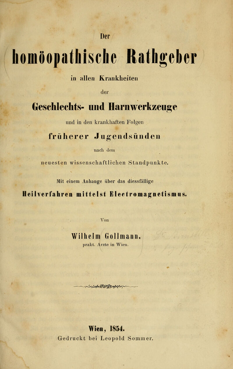 Der homöopathische Rathgebcr in allen Krankheiten der Geschlechts- und Harnwerkzeuge und in den krankhaften Folgen früherer Jugendsünden nach dem neuesten wissenschaftlichen Standpunkte. Mit einem Anhange über das diessfällige Heilverfahren mittelst Electromagnetismus. Von Wilhelm Gollmann, prakt. Arzte in Wien. --7-J^yS. Wie«, 1854. Gedruckt bei Leopold Sommer.