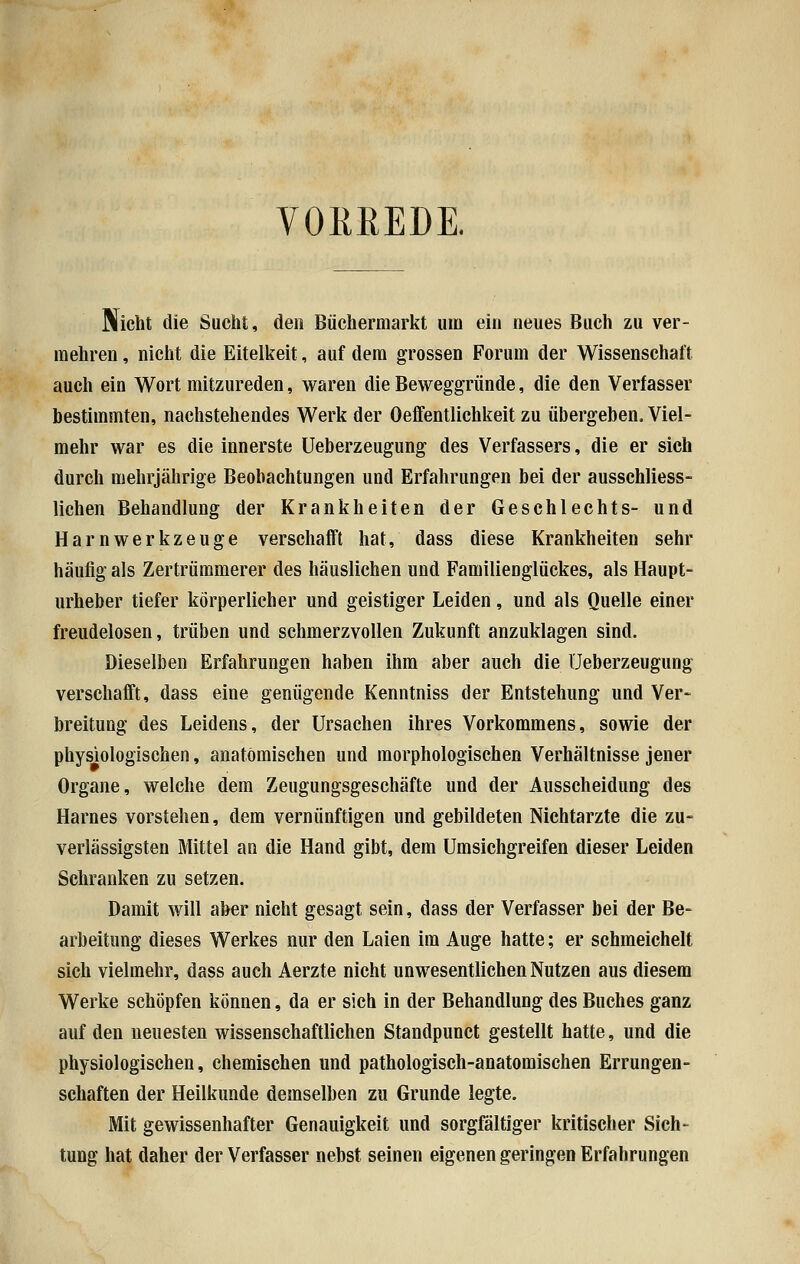 VORREDE. Nicht die Sucht, den Büchermarkt um ein neues Buch zu ver- mehren , nicht die Eitelkeit, auf dem grossen Forum der Wissenschaft auch ein Wort mitzureden, waren die Beweggründe, die den Verfasser bestimmten, nachstehendes Werk der Oeffentlichkeit zu übergeben. Viel- mehr war es die innerste Ueberzeugung des Verfassers, die er sich durch mehrjährige Beobachtungen und Erfahrungen bei der ausschliess- lichen Behandlung der Krankheiten der Geschlechts- und Harnwerkzeuge verschafft hat, dass diese Krankheiten sehr häufig als Zertrümmerer des häuslichen und FamilieDglückes, als Haupt- urheber tiefer körperlicher und geistiger Leiden, und als Quelle einer freudelosen, trüben und schmerzvollen Zukunft anzuklagen sind. Dieselben Erfahrungen haben ihm aber auch die Ueberzeugung verschafft, dass eine genügende Kenntniss der Entstehung und Ver- breitung des Leidens, der Ursachen ihres Vorkommens, sowie der physiologischen, anatomischen und morphologischen Verhältnisse jener Organe, welche dem Zeugungsgeschäfte und der Ausscheidung des Harnes vorstehen, dem vernünftigen und gebildeten Nichtarzte die zu- verlässigsten Mittel an die Hand gibt, dem Umsichgreifen dieser Leiden Schranken zu setzen. Damit will aber nicht gesagt sein, dass der Verfasser bei der Be- arbeitung dieses Werkes nur den Laien im Auge hatte; er schmeichelt sich vielmehr, dass auch Aerzte nicht unwesentlichen Nutzen aus diesem Werke schöpfen können, da er sich in der Behandlung des Buches ganz auf den neuesten wissenschaftlichen Standpunct gestellt hatte, und die physiologischen, chemischen und pathologisch-anatomischen Errungen- schaften der Heilkunde demselben zu Grunde legte. Mit gewissenhafter Genauigkeit und sorgfältiger kritischer Sich- tung hat daher der Verfasser nebst seinen eigenen geringen Erfahrungen