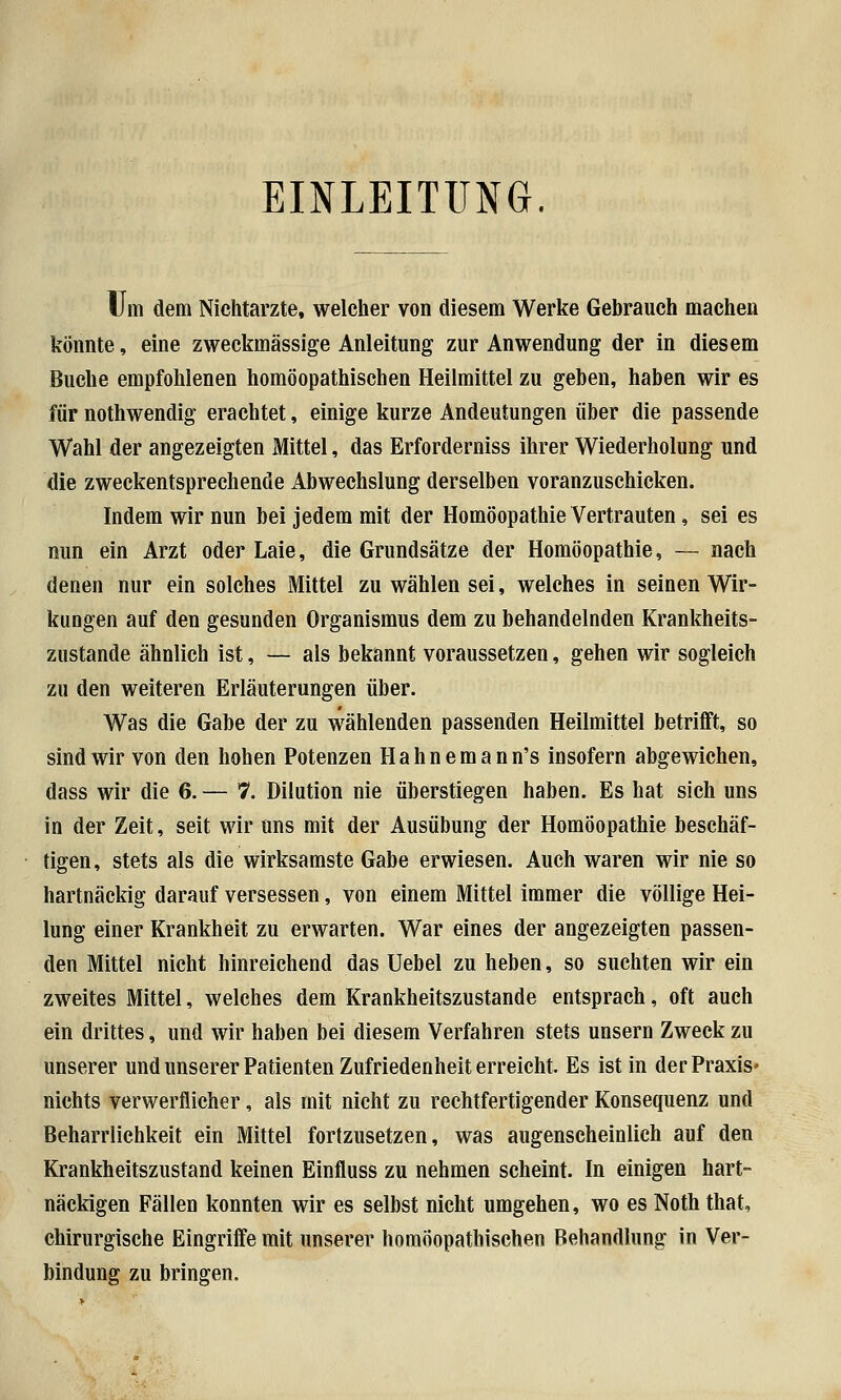 EINLEITUNG. Um dem Nichtarzte, welcher von diesem Werke Gebrauch machen könnte, eine zweckmässige Anleitung zur Anwendung der in diesem Buche empfohlenen homöopathischen Heilmittel zu gehen, haben wir es für nothwendig erachtet, einige kurze Andeutungen über die passende Wahl der angezeigten Mittel, das Erforderniss ihrer Wiederholung und die zweckentsprechende Abwechslung derselben voranzuschicken. Indem wir nun bei jedem mit der Homöopathie Vertrauten, sei es nun ein Arzt oder Laie, die Grundsätze der Homöopathie, — nach denen nur ein solches Mittel zu wählen sei, welches in seinen Wir- kungen auf den gesunden Organismus dem zu behandelnden Krankheits- zustande ähnlich ist, — als bekannt voraussetzen, gehen wir sogleich zu den weiteren Erläuterungen über. Was die Gabe der zu wählenden passenden Heilmittel betrifft, so sind wir von den hohen Potenzen Hahnemann's insofern abgewichen, dass wir die 6. — 7. Dilution nie überstiegen haben. Es hat sich uns in der Zeit, seit wir uns mit der Ausübung der Homöopathie beschäf- tigen, stets als die wirksamste Gabe erwiesen. Auch waren wir nie so hartnäckig darauf versessen, von einem Mittel immer die völlige Hei- lung einer Krankheit zu erwarten. War eines der angezeigten passen- den Mittel nicht hinreichend das Uebel zu heben, so suchten wir ein zweites Mittel, welches dem Krankheitszustande entsprach, oft auch ein drittes, und wir haben bei diesem Verfahren stets unsern Zweck zu unserer und unserer Patienten Zufriedenheit erreicht. Es ist in der Praxis* nichts verwerflicher, als mit nicht zu rechtfertigender Konsequenz und Beharrlichkeit ein Mittel fortzusetzen, was augenscheinlich auf den Krankheitszustand keinen Einfluss zu nehmen scheint. In einigen hart- näckigen Fällen konnten wir es selbst nicht umgehen, wo es Noth that, chirurgische Eingriffe mit unserer homöopathischen Behandlung in Ver- bindung zu bringen.