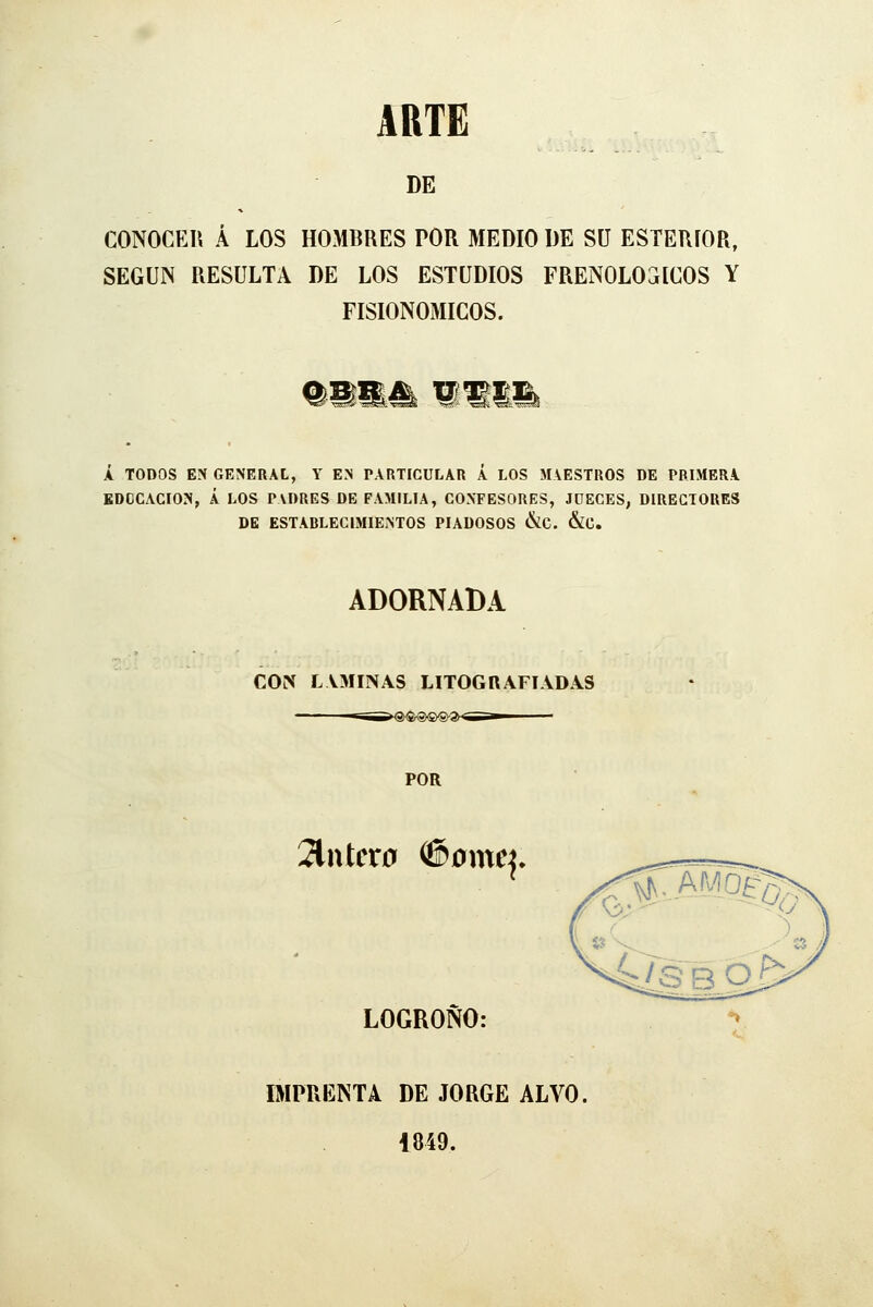 ART£ DE CONOCER Á LOS HOMBRES POR MEDIO DE SU ESTERÍOR, SEGÚN RESULTA DE LOS ESTUDIOS FRENOLÓGICOS Y FISIONOMICOS. %mmM w A TODOS EN GENERAL, Y EN PARTICULAR A LOS MAESTROS DE PRIMERA EDUCACIÓN, Á LOS PADRES DE FAMILIA, CONFESORES, JDECES, DIRECTORES DE ESTABLECIMIENTOS PIADOSOS &C. &C. ADORNADA COlN lvminas litografíadas POR 2lntcr0 #omc^. LOGROÑO: mPRENTA DE JORGE ALVO, 1849.