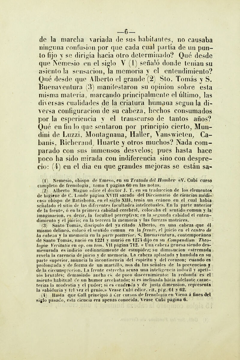 —6— de la marcha variada de sus habilaníes, no causaba uin^íuna conru?inn por que cada cual parlía de un pun- to fijo y se dirigía hacia otro determinado? Qué desde que Nemesio en el siglo V (1) señaló donde tenian su asiento la sensación, la memoria y el enlendimienlo? Qué desde que Alberto el grande (2) Sto. Tomás y S. Buenaventura (3) maniíeslaron su opinión sobre esta misma materia, marcando principalmente el último, las diversas cualidades de la criatura humana según la di- \ersa configuración de su cabeza, hechos consumados por la esperiencia y el transcurso de tantos años? Qué en fin lo que sentaron por principio cierto, Mun- dini de Luzzi, Montagnana, Haller, Vanswieten^ Ca- banis, Richeryíid, Huarte y otros muchos? Nada com- parado con sus inmensos desvelos; pues hasta hace poco ha sido mirada con indiferencia sino con despre- cio: (i) en el dia en que grandes mejoras se están sa- (1) Nemesio, obispo de Emeso, en su Tratado del Hombre- «V. Cubí curso completo de frenología, tomo 1 página 60 en las notas. (2) Alberto Magno ((dice el doctor J. T. en su traducción de los elementos de higiene de C. Londe página XVIU sacado del Diccionario de ciflncias mcdi-; cas» obispo de Ratisbona. en el siglo Xin, tenia un cráneo en el cual habia señalado el sitio de las diferentes facultades intelectuales. En la parte anterior de la frente, ó en la primera cabidad cerebral, colocaba el sentido común y la; imaginación, es decir, la facultad perceptiva; en la segunda cabidad el enten- dimiento y el juicio; en la tercera la memoria y las fuerzas motrices. ' (3) Santo Tomás, discipulo del ya citado Alberto, en una cabeza que él mismo delineó, colocó el sentido común en la frente, el juicio en el centro de la cabeza y la memoria en la parle posterior. S. Buenaventura, contemporáneo de Santo Tomás, nació en 1221 y murió en 127Í dijo en su Compendiun Theo- logioB Veritatis en op. om tom. VU página 712. « Una cabe/a gruesa siendo des- mesurada es indicio ordinariamente de estupidez; su diminución rstremada ) revela la carencia de juicio y de memoria. La cabeza aplastada y hundida en su parle superior, anuncia la incontinencia del espíritu y del corazón; cuando es prolongada y de forma de un martillo. n(ts da las señales de la prevención y déla cirrunspeccion. La frente estrecha acusa una inteligencia indócil y apeti- tos bruiales; demasiado ancha os de poco discernimiento: la redonda es el . asiento Isabitcaí c'e un hr.mor arrebatado; si es inclinada hacia adelante carac- teriza la modestia y el pudor; si es < uadrada y de justa dimensión, representa la sabiduría y tvl vez el genio.» Véase Cubí edicc. cit. píg. (H y (>2. (íí) Hasta <^ue Gall principió á «lar cursos de frenología en Viena á fines del siglo pasado, esta ciencia era apenas conocida. Veasc Cubi página 6.