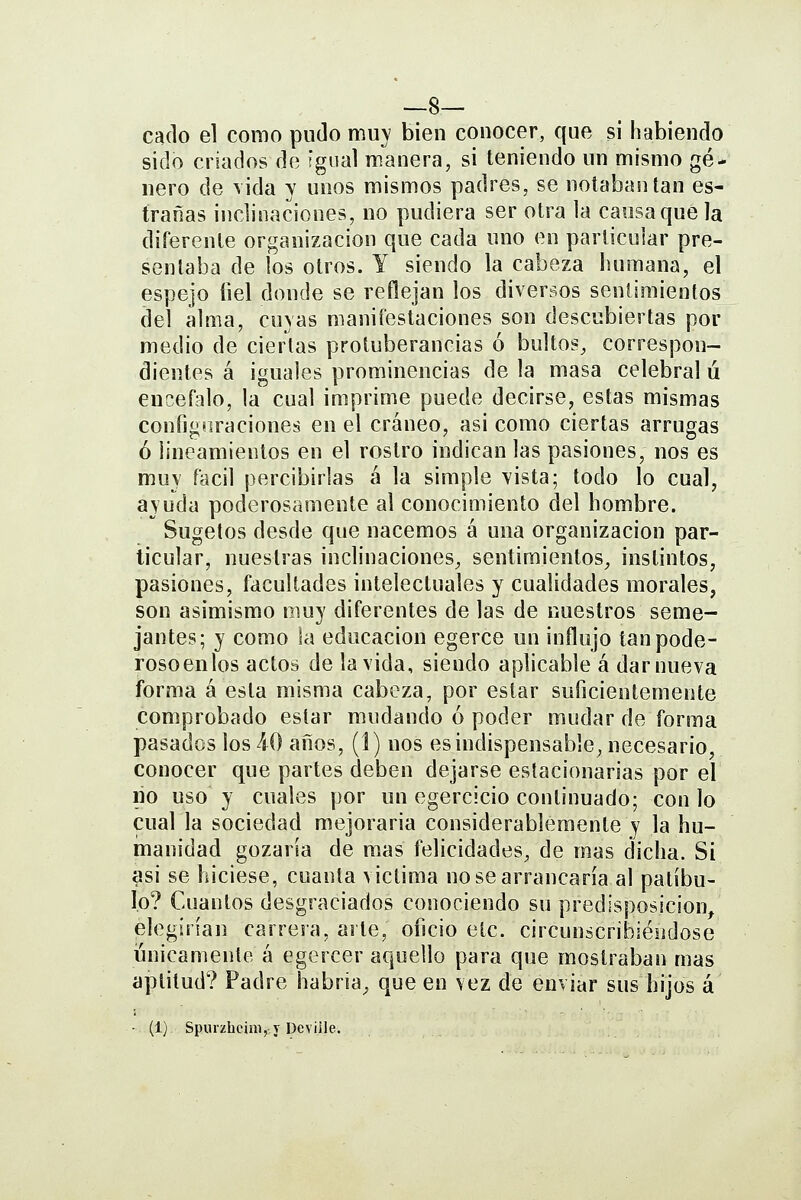 __8— cado el como pudo muy bien conocer, que si habiendo sido criados de igual manera, si teniendo un mismo gé- nero de \ida y unos mismos padres, se notaban tan es- trañas inclinaciones, no pudiera ser otra la causa que la diferente organización que cada uno en particular pre- sentaba de los otros. Y siendo la cabeza humana, el espejo íiel donde se reflejan los diversos sentimientos del alma, cuyas manifestaciones son descubiertas por medio de ciertas protuberancias ó bultos, correspon- dientes á iguales prominencias de la masa celebral ú encéfalo, la cual imprime puede decirse, estas mismas configtiraciones en el cráneo, asi como ciertas arrugas ó lineamientos en el rostro indican las pasiones, nos es muy fácil percibirlas á la simple vista; todo lo cual, ayuda poderosamente al conocimiento del hombre. Sugetos desde que nacemos á una organización par- ticular, nuestras inclinaciones, sentimientos, instintos, pasiones, facultades intelectuales y cualidades morales, son asimismo muy diferentes de las de nuestros seme- jantes; y como la educación egerce un influjo tanpode- rosoenlos actos de la vida, siendo aplicable á dar nueva forma á esta misma cabeza, por estar suficientemente comprobado estar mudando ó poder mudar de forma pasados los 40 años, (1) nos es indispensable, necesario, conocer que partes deben dejarse estacionarias por el lio uso y cuales por un egercicio continuado; con lo cual la sociedad mejoraria considerablemente y la hu- manidad gozaría de mas felicidades, de mas dicha. Si asi se hiciese, cuanta victima no se arrancaría al patíbu- lo? Cuantos desgraciados conociendo su predisposición elegirían carrera, arte, oficio etc. circunscribiéndose únicamente á egercer aquello para que mostraban mas aptitud? Padre habría^ que en vez de enviar sus hijos á • (1) Spurzhcini, y Devüle.