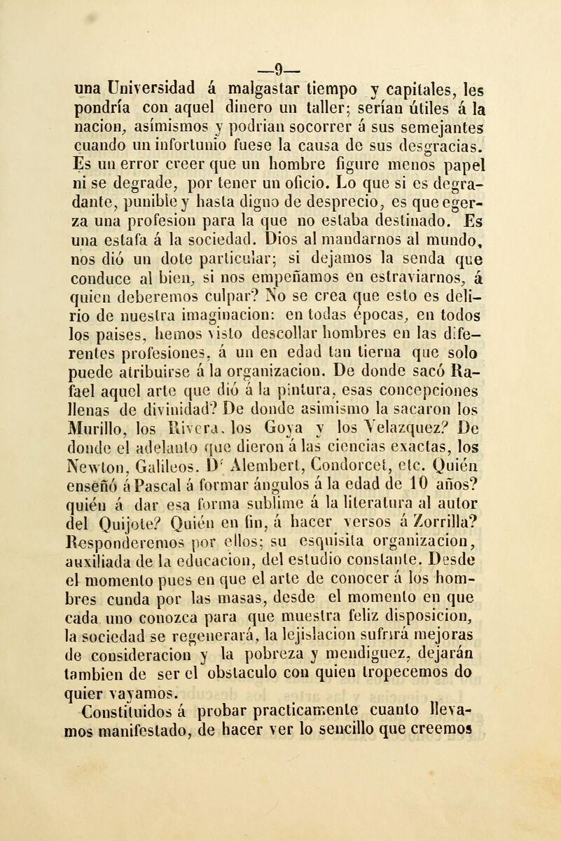 —9— una Universidad á malgastar tiempo y capitales, les pondría con aquel dinero un taller; serían útiles á la nación^ asímismos y podrían socorrer á sus semejantes cuando un infortunio fuese la causa de sus desgracias. Es un error creer que un hombre figure menos papel ni se degrade, por tener un oficio. Lo que si es degra- dante, punible y hasta digno de desprecio, es queeger- za una profesión para la que no estaba destinado. Es una estafa á la sociedad. Dios al mandarnos al mundo, nos dio un dote particular; si dejamos la senda que conduce al bien^ si nos empeñamos en estraviarnos^ á quien deberemos culpar? No se crea que esto es deli- rio de nuestra imaginación: en todas épocas, en todos los países, hemos visto descollar hombres en las dife- rentes profesiones, á un en edad tan tierna que solo puede atribuirse á la organización. De donde sacó Ra- fael aquel arte que dio á la pintura, esas concepciones llenas de divinidad? De donde asimismo la sacaron los Murillo, los Rivera, los Goya y los Yelazquez? De donde el adelanto que dieron á las ciencias exactas, los Newton, Galileos. D Alembert, Condorcet, etc. Quién enseñó á Pascal á formar ángulos á la edad de 10 años? quién á dar esa forma sublime á la literatura al autor del Quijote? Quién en fin, a hacer versos á Zorrilla? Responderemos por ellos; su esquisita organización, auxiliada de la educación, del estudio constante. Desde el momento pues en que el arte de conocer á los hom- bres cunda por las masas, desde el momento en que cada uno conozca para que muestra feliz disposición, la sociedad se regenerará, la lejislacion sufrirá mejoras de consideración y la pobreza y mendiguez, dejarán también de ser el obstáculo con quien tropecemos do quier vayamos. Constiluidos á probar prácticamente cuanto lleva^ mos manifestado, de hacer ver lo sencillo que creemos