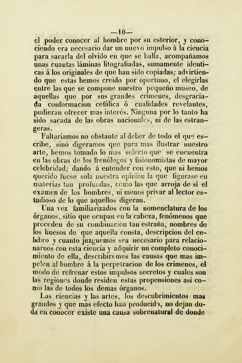 el poder conocer al hombre por su esleríor, y cono- cieodo era necesario dar un nuevo impulso á la ciencia para sacarla del olvido en que se halla, acompañamos unas cuantas láminas lilograliadas^ sumamente idénti- cas á los originales de que han sido copiadas; advirtien- do que estas hemos creido por oportuno, el elegirlas entre las que se compone nuestro pequeño museo, de aquellas que por sus grandes crímenes, desgracia- da conformación cefálica ó cualidades revelantes, pudieran ofrecer mas interés. Ninguna por lo tanto ha sido sacada de las obras nacionales, ni de las estran- gjeras. Faltaríamos no obstante al deber de todo el qu« es- cribe, sino digeramos que paramas ilustrar nuestro arle, hemos tomado lo mas selecto que se encuentra en las obras de los frenólogos y íisionomi^tas de mayor celebridad; dando á entender con esto, que ni hemos querido fuese sola «ueslra opinión ía que figurase en materias tan profundas, cerno las que arroja de sí el examen de los hombres, ni menos privar al lector es- tudioso de lo que aquellos digeran. Una vez familiarizados con la nomenclatura de los órganos, sitio que ocupan en fa cabeza, fenómenos que proceden de su combinación tan eslraña, nombres de los huesos de que aquella consta, descripción del ce- lebro y cuanto juzguemos sea necesario para relacio- narnos con esta ciencia y adquirir un completo conoci- miento de ella, describiremos las causas que mas im- pelen ai hombre á la perpetración de los crímenes, el modo de refrenar estos impulsos secretos y cuales son las regiones donde residen estas propensiones asi co- mo las de todos los demás órganos. Las ciencias y las artes, los descubrimientos mas grandes y que mas efecto han producido, no dejan du- daen. conocer existe una causa sobrenatural de donde