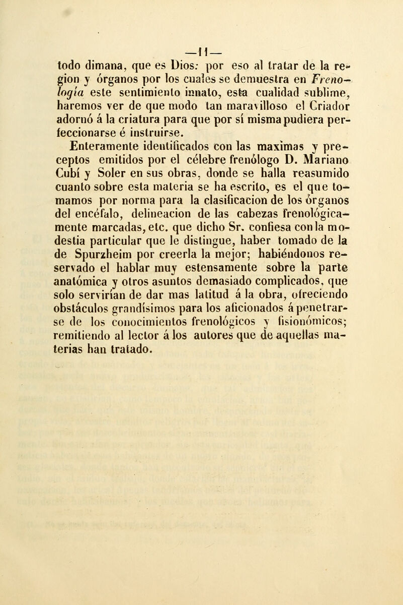 todo dimana, que es Dios: por eso a1 tratar de la re- gión y órganos por los cuales se demuestra en Freno- logía este sentimiento innato, esta cualidad sublime, haremos ver de que modo tan maravilloso el Criador adornó á la criatura para que por sí misma pudiera per- feccionarse é instruirse. Enteramente identificados con las máximas y pre* ceptos emitidos por el célebre frenólogo D. Mariano Cubí y Soler en sus obras, donde se halla reasumido cuanto sobre esta materia se ha escrito, es el que to- mamos por norma para la clasificación de los órganos del encéfalo, delincación de las cabezas frenológica- mente marcadas, etc. que dicho Sr, confiesa con la mo- destia particular que le distingue, haber tomado de la de Spurzheim por creerla la mejor; habiéndonos re- servado el hablar muy estensamente sobre la parte anatómica y otros asuntos demasiado complicados, que solo servirían de dar mas latitud á la obra, ofreciendo obstáculos grandísimos para los aficionados ápenetrar- se de los conocimientos frenológicos y fisionómicos; remitiendo al lector á los autores que de aquellas ma- terias han tratado.