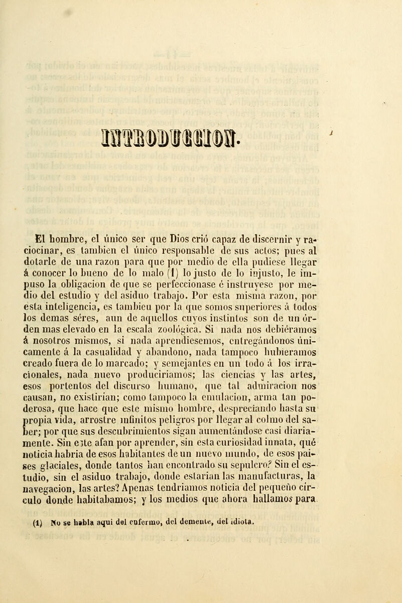 El hombre, el único ser que Dios crió capaz de discernir y ra- ciocinar, es lamhien el único responsable de sus aclos; pues al dotarle de una razón para que por medio de ella pudiese llegar á conocer lo bueno de lo malo (I) lo juslo de lo injusto, le im- puso la obligación de que se perfeccionase ó instruyese por me- dio del estudio y del asiduo trabajo. Por esta misma razón, por esta inteligencia, es lambieu por la que somos superiores á lodos los demás seres, aun de aquellos cuyos instintos son de im or- den mas elevado en la escala zoológica. Si nada nos debiéramos á nosotros mismos, si nada aprendiésemos, entregándonos úni- camente á la casualidad y abandono, nada tampoco hubiéramos creado fuera de lo marcado; y semejantes en un lodo á los irra- cionales, nada nuevo produciríamos; las ciencias y las artes, esos portentos del discurso humano, que tal admiración nos causan, no existirían; como tampoco la emulación, arma lan po- derosa, que hace que este mismo hombre, despreciando hasta su propia vida, arrostre mfinítos peligros por llegara! colmo del sa- ber; por que sus descubrimientos sigan aumentándose casi diaria- mente. Sin eite afán por aprender, sin esta curiosidad innata, qué noticia habría de esos habitantes de un nuevo mundo, de esos paí- ses glaciales, donde tantos han encontrado su sepulcro? Sin el es- tudio, sin el asiduo trabajo, donde estarían las manufacturas, la navegación, las artes? Apenas tendríamos noticia del pequeño cír- culo donde habitábamos; y los medios que ahora hallamos para. (1) No se habla aqui del enfermo, del demente, del idiota.