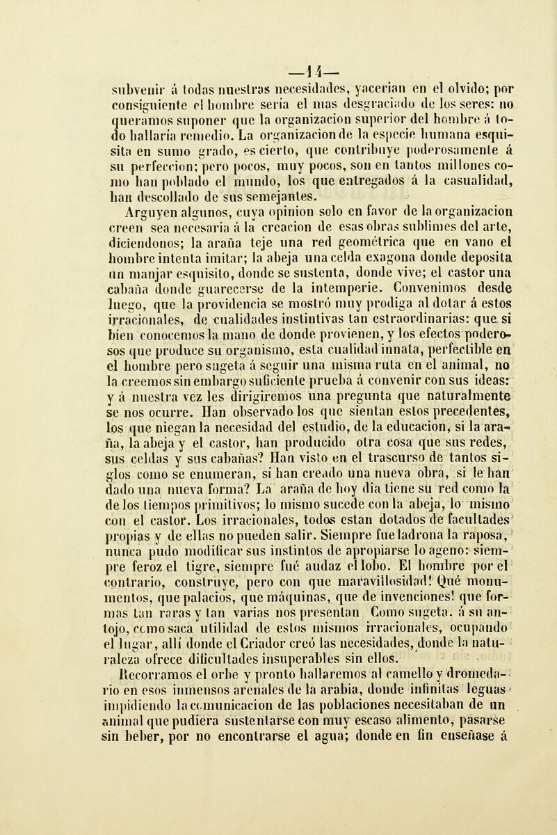 — 14— siiLveuir á lodos nuestras necesidades, yacerian en el olvido; por consigniente el lionibre seria el mas desgraciüdo de los seres: no queramos suponer que la organización superior del hombre á lo- do hallaría remedio. La organización de la especie humana esqui- sita en sumo grado, es cierto, que contribuye poderosamente á su perfección; pero pocos, muy pocos, son en tantos millones co- mo han poblado el mundo, los que entregados á la casualidad, han descollado de sus semejantes. Arguyen algunos, cuya opinión solo en favor de la organización creen sea necesaria á la creación de esas obras sublimes del arte, diciendonos; la araña teje una red geométrica que en vano el hombre intenta imitar; la abeja una celda exagoua donde deposita un manjar esquisito, donde se sustenta, donde vive; el castor una cabana donde guarecerse de la intemperie. Convenimos desde luego, que la providencia se mostró muy prodiga al dotar á estos irracionales, de tonalidades instintivas tan estraordinarias: quasi bien conocemos la mano de donde provienen, y los efectos podero- sos que produce su organismo, esta cualidad innata, perfectible en el hombre pero sugeta á seguir una misma ruta en el animal, no la creemos sin embargo suflciente prueba á convenir con sus ideas: y á nuestra vez les dirigiremos una pregunta que naturalmente se nos ocurre. Han observado los que sientan estos precedentes, los que niegan la necesidad del estudio, de la educación, si la ara- ña, la abeja y el castor, han producido otra cosa que sus redes, sus celdas y sus cabanas? Han visto en el trascurso de tantos si- glos como se enumeran, si han creado una nueva obra, si le han dado una nueva forma? La araña de hoy dia tiene su red como la de los tiempos primitivos; lo mismo sucede con la abeja, lo mismo con el castor. Los irracionales, todos están dotados de facultades propias y de ellas no pueden salir. Siempre fue ladrona la raposa, nunca pudo modificar sus instintos de apropiarse lo ageno: siem- pre feroz el tigre, siempre fué audaz el lobo. El hombre por el contrario, construye, pero con que maravillosidad! Qué monu- mentos, que palacios, que máquinas, que de invenciones! que for- mas tan raras y tan varias nos presentan Como sugeta. á su an- tojo, ccmo saca utilidad de estos mismos irracionales, ocupando el lugar, allí donde el Criador creo las necesidades, donde la natu- lalcza ofrece dificultades insuperables sin ellos. Recorramos el orbe y pronto hallaremos al camello y dromeda- rio en esos inmensos arenales de la arabia, donde infinitas leguas' impidiendo la comunicación de las poblaciones necesitaban de un animal que pudiera sustentarse con muy escaso alimento, pasarse sin beber, por no encontrarse el agua; donde en fin enseñase á