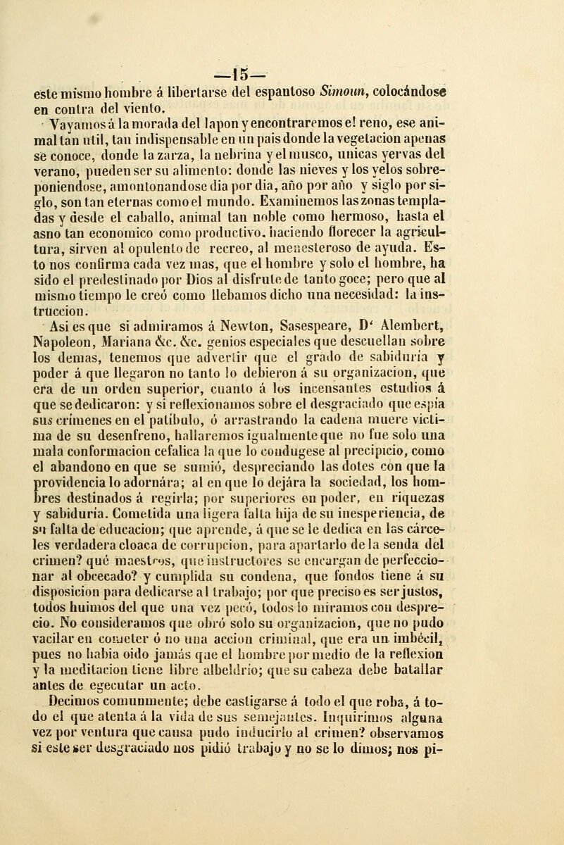 —15— este mismo hombre á libertarse del espantoso Simoim, colocándose en contra del viento. Vayamos á la morada del lapon y encontraremos e! reno, ese ani- mal tan útil, tan indispensable en un país donde la vegetación apenas sé conoce, donde la zarza, la nebrina y el musco, únicas yervas del verano, pueden ser su alimento: donde las nieves y los velos sobre- poniéndose, amontonándose dia por dia, ano por año y siglo por si- glo, son tan eternas como el mundo. Examinemos las zonas templa- das y desde el caballo, animal tan noble como hermoso, hasta el asno tan económico como productivo, naciendo florecer la agricul- tura, sirven al opulento de recreo, al menesteroso de ayuda. Es- to nos confirma cada vez mas, que el hombre y solo el hombre, ha sido el predestinado por Dios al disfrute de tanto goce; pero que al mismo tiempo le creó como llebamos dicho una necesidad: la ins- trucción. Asi es que si admiramos á Newton, Sasespeare, D' Alembert, Napoleón, Mariana &c. &c. genios especiales que descuellan sobre los demás, tenemos que adverlir que el grado de sabiduría y poder á que llegaron no tanto lo debieron á su organización, que era de un orden superior, cuanto á los incensantes estudios á que se dedicaron: y si reflexionamos sobre el desgraciado que espía sus crímenes en el patíbulo, ó arrastrando la cadena muere vicli-^ ma de su desenfreno, hallaremos igualmente que no fue solo una mala conformación cefálica la que lo condugese al precipicio, como el abandono en que se sumió, despreciando las dotes con que la Erovidencia lo adornara; al en que lo dejara la sociedad, los hom- res destinados á regirla; por superiores en poder, en riquezas y sabiduría. Cometida una ligera falta hija de su inesperiencia, de su falta de educación; que aprende, á que se le dedica en las cárce- les verdadera cloaca de corrupción, para apartarlo déla senda del crimen? qué maest'os, queinsüuctorcs se emargan de perfeccio- nar al obcecado? y cumplida su condena, que fondos tiene á su disposición para dedicarse al trabajo; por que preciso es ser justos, todos huimos del que una vez pecó, lodos io miramos con despre- cio. No consideramos que obró solo su organización, que no pudo vacilaren coiueter ó no una acción criminal, que era un irabédlj pues no habia oido jamás qae el hombre por medio de la reflexión y la meditación tiene libre albeldrio; que su cabeza debe batallar antes de egecutar un acto. Decimos comunmente; debe castigarse á todo el que roba, á to- do el que atenta ala vida de sus semejaiilcs. lnquir¡mí»s alguna vez por ventura que causa pudo iuducirlu al crimen? observamos si este ser desgraciado nos pidió trabajo y no se lo dimos^ nos pi-