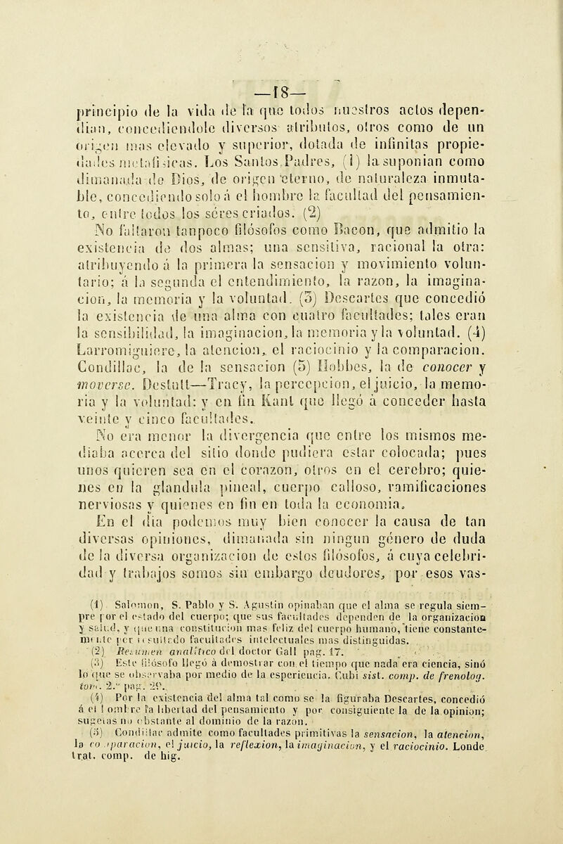 —Í8— principio (le la viJa ¡le la qvic lodos ¡uiostros actos depen- íüan, coiicüílicnilolo diversos alrihulos, oíros como de un C)ri-(,'!i mas elevado y superior, dolada de infinilas propie- (iaííus Jüfjlníiiieas. Los Sanios,Padres, (i) iasuponian como dimanada de Dios, de orií^^cn eterno, de naturaleza inmuta- ble, concedicntlosobá el hombre la facultad del pensamien- to, entre lodos los seres criados. (2) INo laitaron íanpoco filósofos como Bacon, que admitió la existencia de dos almas; una sensitiva, racional la otra: atribuyendo á la primera la sensación y movimiento volun- tario; á la segunda el entendimiento, la razón, la imagina- ción, la memoria y la voluntad. (3) Descartes que concedió ¡a existencia \ie una alma con cuatro facultades; tales eran la sensibilidad, la imaginación, la memoria y la \oluntad. (4) Larromiguiere, la atención,, el raciocinio y la comparación. Condillac, la de la sensación (5) Ilobbes, la de conocer y moverse. Destutl—Tracy, la percepción, el juicio, la memo- ria y la voluntad: y cu íiii Kanl que llegó á conceder hasta veinte y cinco facultades. No era menor la divergencia que entre los mismos me- diaba acerca del sitio donde pudiera estar colocada; pues unos quieren sea en el corazón, otros en el cerebro; quie- nes en la glandida pineal, cuerpo calloso, ramificaciones nerviosas y quienes en fin en toda la cconomia. En el día podcuios muy bien conocer la causa de tan diversas opiniones, dimariada sin ningún género de duda de la diversa oriianizacion de estos filósofos, á cuva celebri- dad y trabajos somos sin embargo deudores^ por esos vas- (1) Salomón, S. Pablo y S. Agustin opinaban que el alma se regula siem- pre I or el cí'.ado del cuerpo; que sus facultades dependen de la organizacioa í; síiiud, y (¡uenna eonstituiion mas feliz del cuerpo humano,tiene constante- mi i^tc {'ci: ufulif.do facultades iníelectualcs mas distinguidas. (2) Beiíiiiit'n a>irt/..'f(co del doctor Gall pag. 17. , •■ (S) Este íüósofo llegó á demostrar con el tiempo que nadaera ciencia, sino lo f[uc se obsiMvaba por medio de la esperieucia. Cubi «ist. comp. de frenoloa. iüi'.. 2. pag. i\\ {i) Por la existencia del alma tal como se la figuraba Descartes, concedió á e¡ ! oiiü re fa libertad del pensamiento y por consiguiente la de la opinión; sugcias no {'bstante al dominio de la razón. (5) CondiHac admite como facultades primitivas la sensación, la atención, la co .iparacion, c\ juicio, Id. reflexión, luimayinaciun, y el.raciocinio. Londe tr.at. comp. de hig.