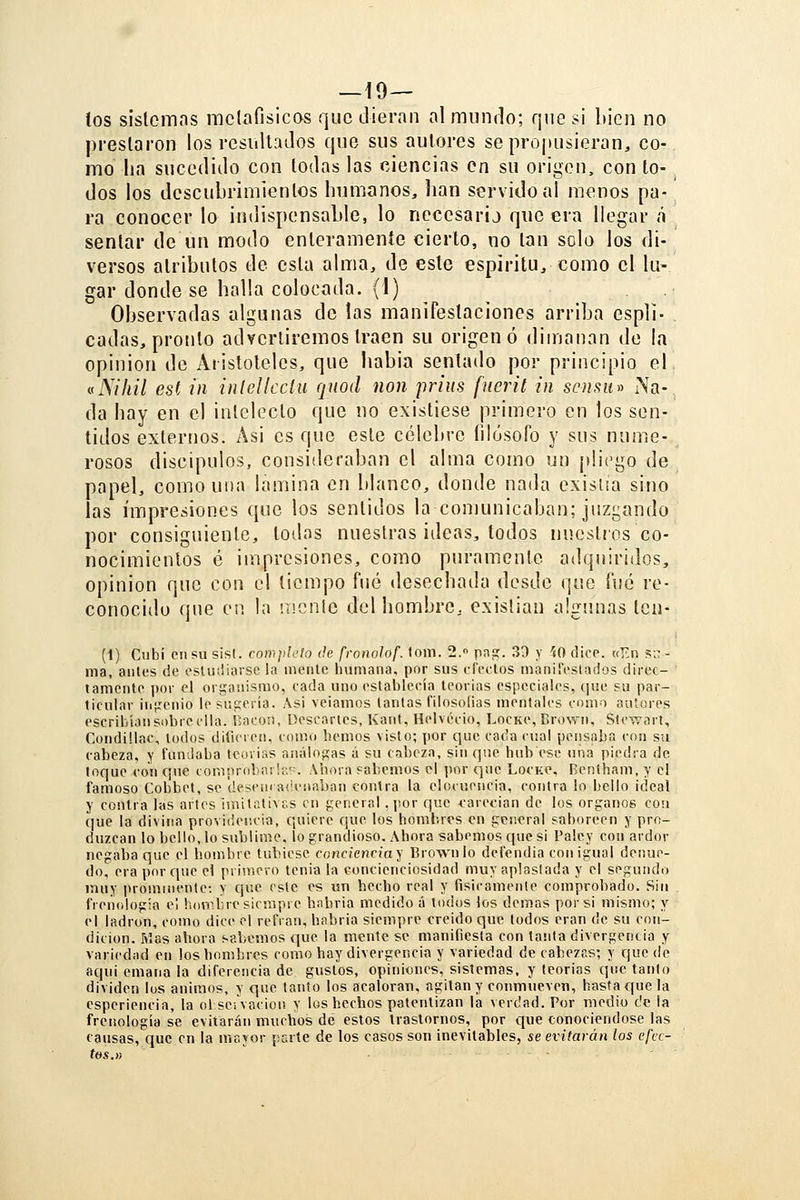 — lo- tos sislcmas raclafisicas que dieran al miinrlo; que si bien no prestaron los rcsiiltados que sus autores seprojiusieran, co- mo lia sucecrulo con todas las ciencias en su origen, con to- _ dos los descubrimientos humanos, lian servido ai menos pa- ra conocer lo indispensable, lo necesarij que era llegar á sentar de un modo enterameníe cierto, no tan solo los di- versos atributos de esta alma, de este espíritu, como el lu- gar donde se halla colocada. (1) Observadas algunas de las manifestaciones arriba espli- cadas, pronto advertiremos traen su origen ó dimanan de la opinión de Aristóteles, que habia sentado por principio el, vNiliil est in inlclkciu qtiod non prius fuerit in scnsu^^ Na- da hay en el intelecto que no existiese primero en los sen- tidos externos. Asi es que este célebre filósofo y sus nume- rosos discipulos, consideraban el alma como un purgo de papel, como una lamina en blanco, donde nada exisua sino las impresiones que los sentidos la comunicaban; juzgando por consiguiente, todas nuestras ¡deas, todos nuestros co- nocimientos é iinpresiones, como puramente adquiridos, opinión que con el tiempo fué desochatla desde que {uá re- conocido (jue en la mente del hombre, existían algunas ten- (1) Ciibí cu su sis(. com]¡lL-lo de fronolof. toni. 2.» pnpr. 39 y íO dice. «En sn- ma, antes de osUuüarsc la mente humana, por sus iTeclos manifestados direc- tamcnto pov el organismo, cada uno establecía teorias especiales, ciue su par- ticular iiigenio le sugería. Asi veiamos tantas filosofías mentales como autores escril/ian sobre ella. Í';acori, Descartes, Kant, Helvecio, Lockc, Bro^Yn, StCTTort, Condülac, lodos dilieren, como hemos visto; por que cada cual peiisaha con su cabeza, y fundaba tcoiias análogas á su cabeza, sin que hub ese una piedra de loque con c¡uc comprobarla'^ Ahora sabemos el por qne Lockc, Bentham, y el famoso Cobbet, se desencatienaban contra la elocuencia, contra lo bello ideal y contra las artes imitativas cu general . por que carecían de los órganos con que la divina provi(ie!!cia, quiere que los hombros en general saboreen y pro- duzcan lo bello, lo sublime, lo grandioso. Ahora sabemos que si l'alcy con ardor negaba que el hombre tnbiese concienciaos Brownlo defendía con igual denue- do, era porf|ue el primero tenia la concienciosidad muy aplastada y el segundo muy prominente: y que este es un hecho real y físicamente comprobado. Sin frenología el honibre siempre habría medido á todos los demás por si mismo; y el ladrón, como dice el refrán, habría siempre creído que lodos eran de su con- dición. Mas ahora sabemos que la mente se manifiesta con tanta divergencia y variedad en los hombres como hay divergencia y variedad de cabezas; y quede aquí emana la diferencia de gustos, opiniones, sistemas, y teorías que tanto dividen los ánimos, y que tanto los acaloran, agitan y conmueven, hasta que la esperiencia, la ol seivacion y los hechos patentizan la verdad. Por medio de la frenología se evitarán muchos de estos trastornos, por que conociéndose las causas, que en la mayor parte de los casos son inevitables, se evitarán los efec- tos.»