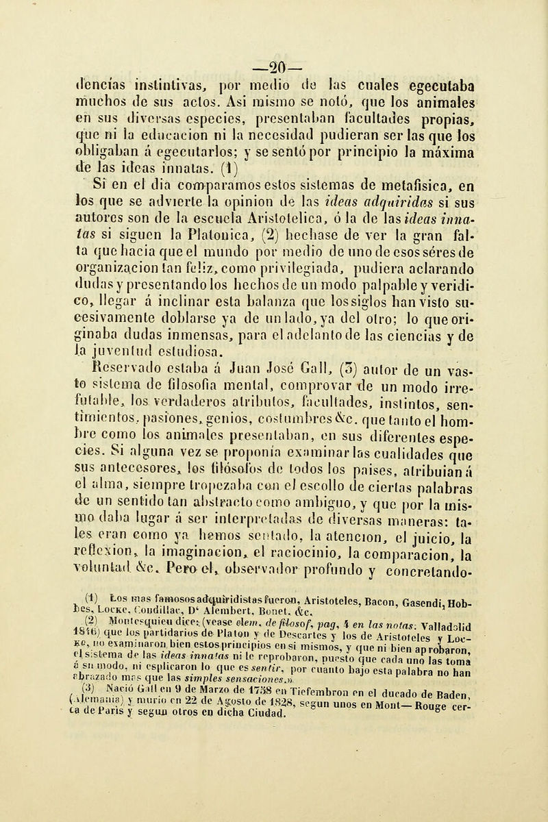 —20- dencías inslintivas, por medio do las cuales egeculaba muchos de sus actos. Asi mismo se noló, que los animales en sus diversas especies, presenlaljan facultades propias, qiie ni la educación ni la necesidad pudieran ser las que los obligaban á egecutarlos; y se sentó por principio la máxima ele las ideas innatas. (1) Si en el dia comparamos estos sistemas de metafisica, en los que se advierte la opinión de las ideas adquiridas si sus autores son de la escuela Aristotélica, ó la de hsidcas inna- tas si siguen la Platónica, (2) hechase de ver la gran fal- ta quehacia queel mundo por medio de uno de esos seres de organización tan feliz, como privilegiada, pudiera aclarando dudas y presentando los hechos de un modo palpable y veridi- GOy llegar á inclinar esta balanza que lossiglos han visto su- eesivamente doblarse ya de un lado, ya del otro; lo que ori- ginaba dudas inmensas, para el adelanto de las ciencias y de la juventud estudiosa. Reservado estaba á Juan José Gall, (o) autor de un vas- to sistema de fdQsofia mental, comprovar de un modo irre- futalde, los verdaderos atributos, facultades, instintos, sen- timientos, pasiones, genios, cosíumbres&c. que tanto el hom- bre como los animales presentaban, en sus diferentes espe- cies. Si alguna vez se proponía exjiminar las cualidades que sus antecesores, los íilósofos de lodos los paises, atribulaná el alma, siempre troj)ezaba co.n el escollo de ciertas palabras de un sentido tan abstracto como ambiguo, y que por la mis- mo daba lugar á ser interpretadas de diversas maneras: ta- les eran como ya hemos sentado, la atención, el juicio, la reflexión, la imaginación,, el raciocinio, la comparación' la voluntad &c. Pemel^ observador profundo y concretando- (i) tos mas famososaátiuíridistasFueroa, Aristóteles, Bacon. Gasendi Hob- lies, LocKC, r.oiidiüac, D' Alembcil, Bonet. &c. ^ui,nou _(2) Monlc?quiCii dice:, (véase Aem. deftlosof, pag, 4 en las notas. Valladalid ISíbj que los [.artidanos de Platón y de Descartes y los de Aristóteles v Loe KMK) examinaron bien estos principios en si mismos, y que ni bien aprobaron ols:st:ema de las .deasmnatas n, le reprobaron, puesto que cada uno las toma .hp^«° ' ' ^'^'•'''■«'■« '« fl»'' ^s *««^¿'-' por cuanto bajo esta palabra no hSn Pbna&áo mcí^que \as simples sensaeiones.n. «■« u «dii (3) Nació Ü.Ul en 9 de Marzo de 17.78 en Tiefembron en el ducado de Badén vleman.a) y muño en 22 de Aa:osto de 1828, según unos en Mont-Rou'^e cer- ca de París y según otros eq dicha Ciudad. 