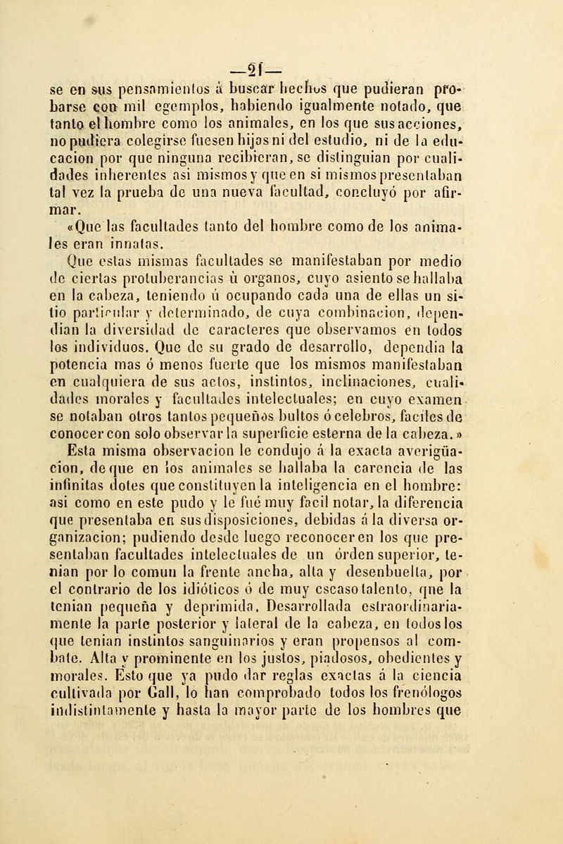 —Si- se en &US pensnmieiilos ¿ buscar hechos que pudieran pro- barse con mil egemplos, habiendo igualmente notado, que tanto el hombre como los animales, en los que sus acciones, no pudiera colegirse fuesen hijos ni del estudio, ni de la edu- cación por que ninguna recibieran, se distinguian por cuali- dades inherentes asi mismosy queen si mismosprescnlaban tal vez la prueba de una nueva facultad, concluyó por afir- mar. «Que las facultades tanto del hombre como de los anima- les eran innatas. Que estas mismas facultades se manifestaban por medio de ciertas protuberancias ü órganos, cuyo asiento se hallaba en la cabeza, teniendo ú ocupando cada una de ellas un si- lio parlif^nlar y determinado, de cuya combinación, dcpen- dian la diversidad de caracteres que observamos en todos los individuos. Que de su grado de desarrollo, depcndia la potencia mas ó menos fuerte que los mismos manifeslaban en cualquiera de sus actos, instintos, inclinaciones, cuali- dades morales y facultades intelectuales; en cuyo examen se notaban otros tantos pequeños bultos ó celebres, fáciles de conocer con solo observarla superficie esterna déla cabeza.» Esta misma observación le condujo <á la exacta averigua- ción, deque en ios animales se hallaba la carencia de las infinitas dotes que constituyen la inteligencia en el hombre: asi como en este pudo y le fué muy fácil notar, la diferencia que presentaba en susdisposiciones, debidas ala diversa or- ganización; pudiendo desde luego reconocer en los que pre- sentaban facultades intelectuales de un orden superior, te- nían por lo común la frente ancha, alta y desenbuella, por el contrario de los idiotices ó de muy escaso talento, que la tenian pequeña y deprimida. Desarrollada eslraojdinaria- mente la parle posterior y lateral de la cabeza, en todos los que tenian instintos sanguinarios y eran propensos al com- bate. Alta y prominente en los justos, pi.adosos, obedientes y morales. Esto que ya pudo tlar reglas exactas á la ciencia cultivada por Gall, lo han comprobado todos los frenólogos indistintamente y hasta la mayor parte de los hombres que