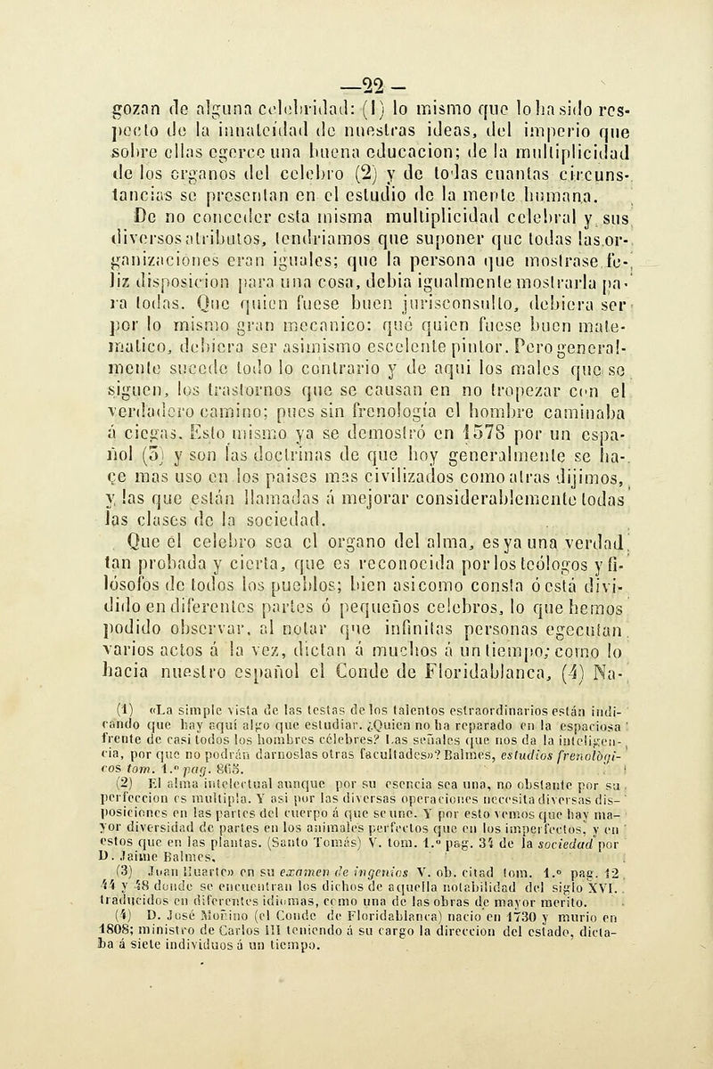 22 — gozan fie alguna cclobriilail: (I) lo mismo qno lo lia sido rcs- ])C(;to tic la innalcúlad do nnoslras ideas, del imperio que sobre ellas cgercc una buena educación; de la mulliplicidad de los órganos del celebro (2) y de lodas cuantas circuns-. táñelas se presentan en el estudio do la mente humana. De no conceder esta misma mulliplicidad celebral y, sus diversos atribuios, lendriamos que suponer que todas las.or-. f^anizaciones eran iguales; que la persona (]ue mostrase íc-Í Jiz disposición ¡¡ara una cosa, debia igualmente mostrarla pa-' la lodas. Que quien fuese buen jurisconsulto, debiera ser- por lo mismo gran mecánico: qué quien fuese buen male- inalico, debiera ser asimismo escelente pintor. Pero general- mente sucede lodo lo contrario y de aqui los males que so siguen, los Iraslornos que se causan en no tropezar ccn el verdadero camino; pues sin frenología el hombre caminaba á ciegas. Esto mismo ya se demostró en i578 por un espa- liol (oj y son las doctrinas de que hoy generalmente se ha-, ce mas uso en los paises mas civilizados como airas dijimos, y, las que están llamadas á mejorar considerablemente lodas las clases de la sociedad. Que el celebro sea el órgano del alma, esya una verdad, tan probada y cierta, que es reconocida por los teólogos y fi- lósofos de todos los pueblos; bien asicomo consta ó está divi- dido en diferentes partes ó pequeños celebres, lo que hemos podido observar, al notar que infinitas personas egecuían. varios actos á la vez, dictan á muchos á un tiempo; como lo hacia nuestro español el Conde de Floridablanca, (4) Na- (1) «La simple vista de las testas délos talentos eslraordinarios están iiidi- rando que hay aquí alj-'o que estudiar. ¿Quien no ha reparado en la espaciosa ' frente de casi todos los hombres célebres? l.as señales que nos da la iuteÜgeti-, fia, porque no podrán dárnoslas otras facultades»? Balraes, estudios frenolbgi-' (OS tom. i. pcig. SaS. . i (2) El alma intelectual aunque por su esencia sea una, no obstante por su , perfección es múltipla. Y asi por las diversas operaciones necesita diversas dis- ' posiciones en las partes del cuerpo á que se une. y por esto vemos que hay ma- yor diversidad de partes en los animales perfectos cjue en los imperfectos, y en ' estos que en las plantas. (Santo Tomás) V. tom. 1. pag. 3'4 de la sociedad por D. Jaime Baimes. . (3) Juan Iluartc» en su examen de ingenias V. ob. citad íom. i. pag. i2 44 y 48 dundo se encuentran los dichos de aquella notabilidad de! siglo XVI.. traducidos en diferentes idiomas, como una de las obras de mayor mérito. (4) D. José Morino (el Conde de Floridablanca) nació en 1730 y murió en 180S; ministro de Carlos ilí teniendo á su cargo la dirección del estado, dicta- ha á siete individuos á un tiempo.