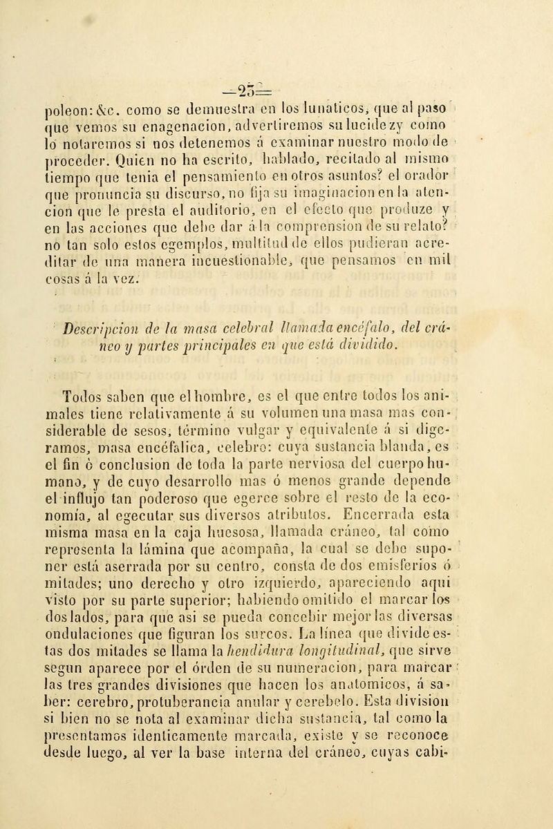 —23= poleon: &c. como se demiieslra en los lunáticos, que al paso que vemos su enagcnacion, adverliremos sulucidezy como lo nolai'cmossi nos detenemos á examinar nuestro modo de proceder. Quien no ha escrito, hablado, recitado al mismo tiempo que tenia el pensamiento en otros asuntos? el orador que pronuncia su discurso, no fija su imagiíiacioncn la aten- ción que le presta el auditorio, en el efecto que produze y en las acciones que debe dar ala comprensión de su relato? no tan solo estos egem[ílos, multitud de ellos pudieran acre- ditar de una manera incuestionable, que pensamos en mil cosas á la vez. Descripción de la masa celehral llamada encéfalo, del crá- neo y partes principales en que eslá dividido. Todos saben que el hombre, es el que entre todos los ani- males tiene relativamente á su volumen una masa mas con- siderable de sesos, término vulgar y equivalente á si dige- ramos, masa encefálica, celebro: cuya sustancia blanda, es el fin ó conclusión de toda la parte nerviosa del cuerpo hu- mano, y de cuyo desarrollo mas ó menos grande depende el influjo tan poderoso que egerce sobre el resto de la eco- nomía, al egecutar sus diversos atributos. Encerrada esta misma masa en la caja huesosa, llamada cráneo, tal como representa la lámina que acompaña, la cual se debo supo- ner está aserrada por su centro, consta de dos emisferios ó mitades; uno derecho y otro izquierdo, apareciendo aqui visto por su parte superior; habiendo omitido el marcarlos dos lados, para que asi se pueda concebir mejorías diversas ondulaciones que figuran los surcos. La línea que divide es- tas dos mitades se llama la hendidura longitudinal, que sirve según aparece por el orden de su numeración, para marcar las tres grandes divisiones que hacen los anatómicos, á sa- ber: cerebro, protuberancia anular y cerebelo. Esta división si bien no se nota al examinar dicba sustancia, tal como la presentamos idénticamente marcada, existe y se reconoce desde luego, al ver la base interna del cráneo, cuyas cabi-