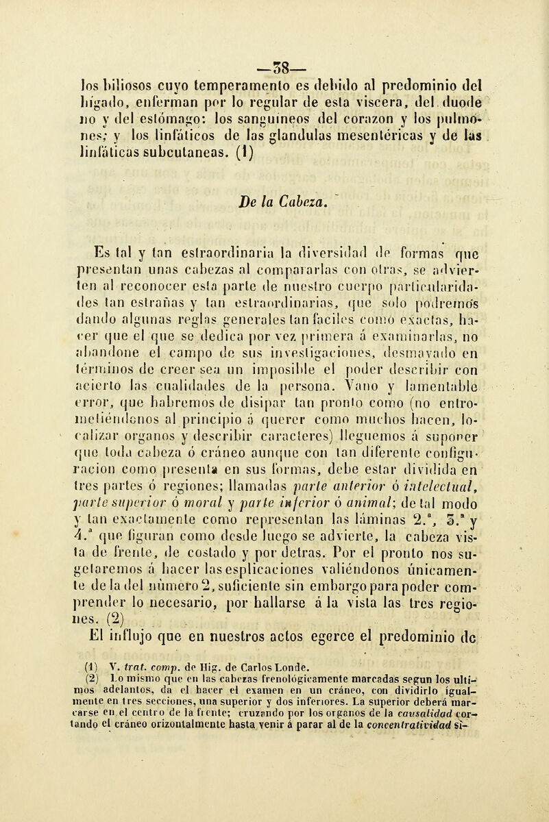-58— los biliosos cuyo temperamenlo es debiilo al predominio del liígado, enferman por lo regular de esla viscera, del, duodé lio y del eslómago: los sanguíneos del corazón y los |)ulmó- nes; y los linfáticos de las glándulas mesentéricas y de las linfáticas subcutáneas. (I) De la Cabeza. Es tal y tan esíraordinaria la diversidad de formas que prestíntan unas cabezas al compaiarlas con oirás, se advier- ten al reconocer esla parte de nuestro cuerpo pnrlicularida- (!es tan estrañas y tan estraordinarias, que solo podrenio's dando algunas reglas generales tan fáciles como exactas, ha- cer que el que se dedica por vez primera á examinarlas, no abandone el campo de sus investigaciones, desmayado en términos de creer sea un imposible el poder describir con acierto las cualidades de la persona. Vano y lamentable error, que habremos de disipar tan pronto como (no entro- metiéndonos al principio á querer como muchos hacen, lo- calizar órganos y describir caracteres) lleguemos á suponer que toda Cíd3eza ó cráneo aunque con tan diferente configu- ración como [iresenla en sus formas, debe estar dividida en tres partes ó regiones; llamadas parte anterior ó intelectual, ]¡arte superior ó moral y parte injerior ó animal; de tal modo y tan exactamente como representan las láminas 2/, S/ y ^/ que figuran como desde luego se advierte, la cabeza vis- ta de frente, de costado y por detras. Por el pronto nos su- gelaremos á hacer lasesplicaciones valiéndonos únicamen- te de la del número 2, suficiente sin embargo para poder com- prender lo necesario, por hallarse á la vista las tres regio- nes. (2) El influjo que en nuestros actos egerce el predominio de (1) X.trat. comp. do Hig. de Carlos Londe. (2) Lo mismo que en las caberas frenológicamente marcadas según los últi- mos adelantos, da el hacer el examen en un cráneo, con dividirlo igual- mente en tres secciones, una superior y dos inferiores. La superior deberá mar- carse en el centro de la fíente; cruzando por los órganos de la causalidad cor- tando el cráneo orizoiitalmcnle hasta venir á parar al de la concentratividad ¿i-