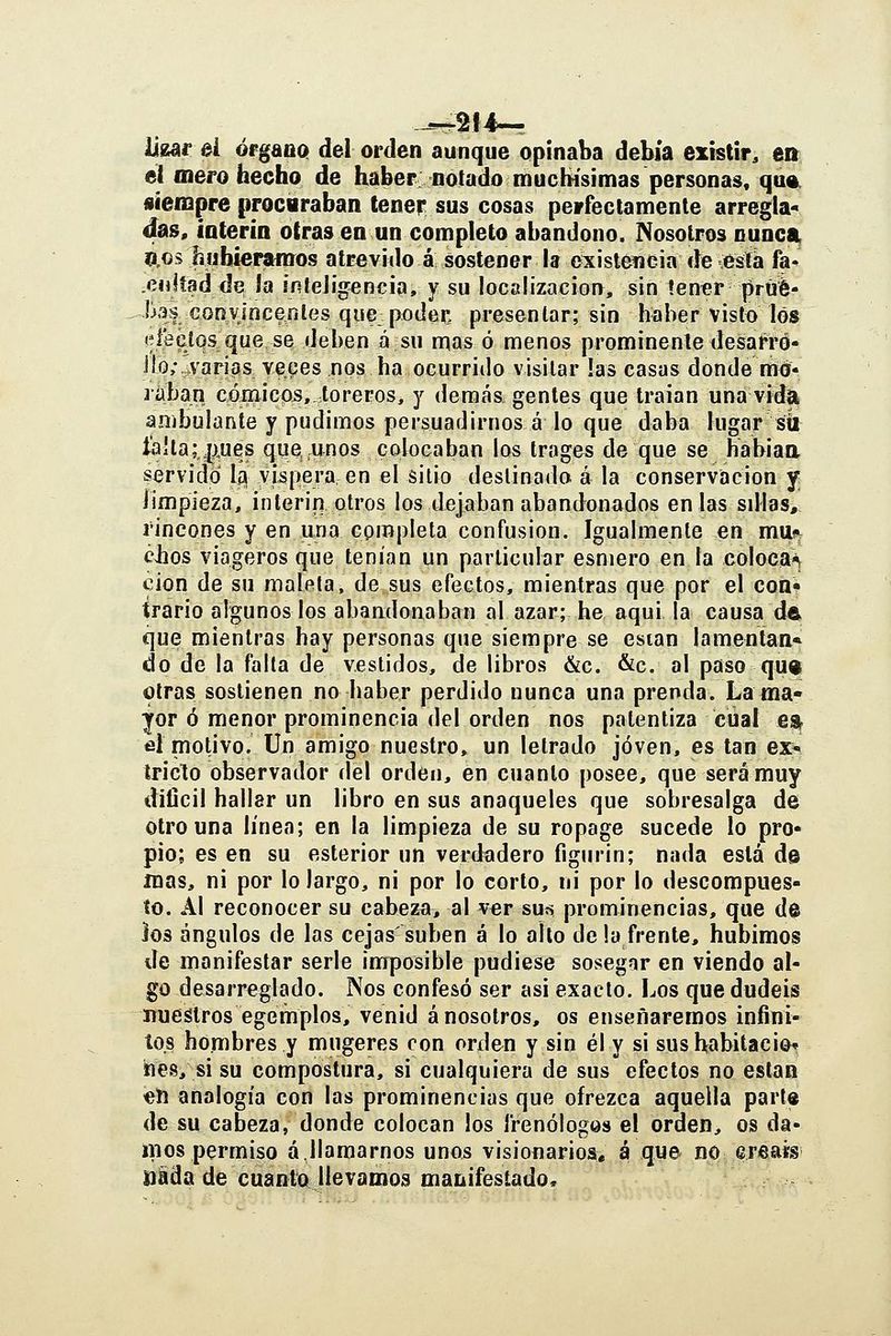 üear ei ófgaüo» del orden aunque opinaba debía existir, en el mero hecho de haber notado muchísimas personas, qua^ siempre procaraban tener sus cosas perfectamente arregla* d^as, íoterin otras en un completo abandono. Nosotros nunca, ÍÍ.OS hubiéramos atrevido á sostener la existeiieia de está fa- .enlíadde !a iníeJigencia, y su localízacion, sin íen«r jirtié- has convlncenles qise poder, presentar; sin haber visto los (^íeclos que se deben ásii mas ó menos prominente desarro- llo;, varias ve.^es nos ha ocurrido visitar las casas donde mó- lában cómicojs,.toreros, y demás gentes que traían una vida ambulante y pudimos persuadirnos á lo que daba lugar siíi líi'la;,|j,ues que, unos colocaban los Irages de que se habiaa servido lí| víspera, en el sitio destinado á la conservación y fimpieza, ínterin otros los dejaban abandonados en las sdias, rincones y en una cprapleta confusión. Igualmente en mu^ ches viageros que tenían un particular esmero en la coloca^ don de su maleta, de sus efectos, mientras que por el con- trario algunos los abandonaban al azar; he aquí la causa de que mientras hay personas que siempre se esian lamentan» do de la falta de vestidos, de libros &c. &c. al paso quiE otras sostienen no haber perdido nunca una prenda. Lama* yor ó menor prominencia del orden nos patentiza cual ea^ fil motivo. Un amigo nuestro, un letrado joven, es tan ex* tríelo observador del orden, en cuanto posee, que será muy dificil hallar un libro en sus anaqueles que sobresalga de otro una línea; en la limpieza de su ropage sucede lo pro- pio; es en su esterior un verdadero figurín; nada está d© mas, ni por lo largo, ni por lo corto, ni por lo descompues- to. Al reconocer su cabeza, al vor susi prominencias, que de ios ángulos de las cejas suben á lo alto de la frente, hubimos de manifestar serle imposible pudiese sosegar en viendo al- go desarreglado. Nos confesó ser asi exacto. Los que dudéis nueálros egemplos, venid á nosotros, os enseñaremos infini- tos hombres y mugeres con orden y sin él y si susbabitacior hes, si su compostura, si cualquiera de sus efectos no están €li analogía con las prominencias que ofrezca aquella part« de su cabeza, donde colocan los frenólogos el orden, os da- mos permiso á.llamarnos unos visionarios, á que no ereass iiSda de cuanto llevamos manifestado.