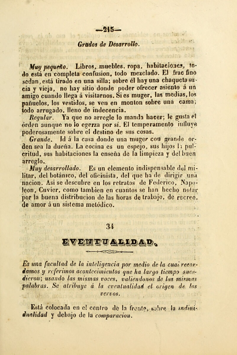 Grados de Desarrollo. Míty peceño. Libros^ muebies. ropa, habitacíoaejij to- áo está en completa xionfusíon, todo mezclado. El frac finó sedan, está lirado en una silla; sobre él hay una chaquctasa^ cia y vieja, no hay silio donde poder ofrecer asiento á nn amigo cuando llega á visitarnos. Si es muger, las medias, los pañuelos, los vestidos, se ven en montón sobre una cama; todo arrugado, lleno de indecencia. Regular. Ya que no arregle lo manda hacer; le gusta ^1 orden aunque no la egerza por sí. El temperamento influye poderosamente sobre el deslino de sus cosas. - Grande, id á la casa donde una muger coff grande or- den sea la dueña. La cocina es un espejo, sus hijos h pul- critud, sus habitaciones la enseña de la limpieza y del buen arreglo. Muy desarrollado. Es un elemento indispensable del mi- litar, del botánico, del ofioinisla, del que ha de dirigir uña nación. Asi se descubre en los retratos de Federico, Napo- león, Cuvier, como también en cuantos se han hecho nofar por la buena distribución de las horas de trabajo, de recreo, de amor á un sistema melódico. Es una facultad de la inleligencia por medio de la cual retrtr- damos y referimos acontecimientos que ha largo tiempo suce- dieron; usando las mismas voces, valiéndonos de las mismas-: palabras. Se atribuye á la eventualidad el origen de los vervos. ,; Está colocada en c! ceníro dé la ñ'^ntf>yhuhm h mdi^ir.^ dnalidad y debajo de la comparación.