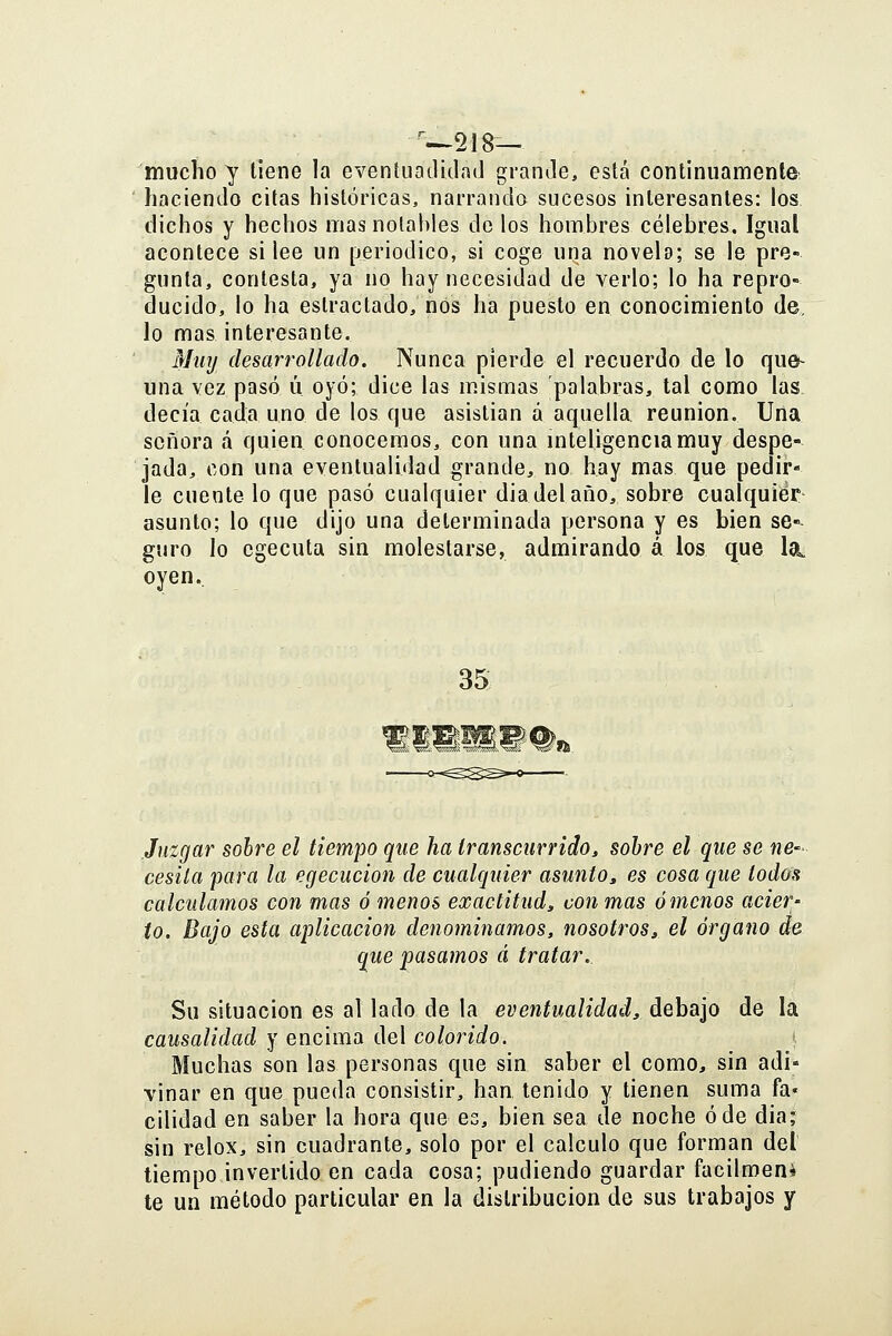 mucho y tiene la eventuatlidad granJe, está continuamente- haciendo citas históricas, narrando sucesos interesantes: los dichos y hechos mas notables de los hombres célebres. Igual acontece si lee un [jeriodico, si coge una novela; se le pre- gunta, contesta, ya no hay necesidad de verlo; lo ha repro- ducido, lo ha estractado, nos ha puesto en conocimiento de, lo mas interesante. Mtiij desarrollado. Nunca pierde el recuerdo de lo que- una vez pasó ú oyó; dice las mismas palabras, tal como las decía cada uno de los que asistían a aquella reunión. Una señora á quien conocemos, con una inteligencia muy despe- jada, con una eventualidad grande, no hay mas que pedir- le cuente lo que pasó cualquier diadelaño, sobre cualquier- asunto; lo que dijo una determinada persona y es bien se- guro lo cgecuta sin molestarse, admirando á los que la. oyen.. 35 Juzgar sobre el tiempo que ha transcurrido^ sobre el que se ne- cesila para la egecucion de cualquier asunto, es cosa que todos calculamos con mas ó menos exactitud^ con mas ámenos acier- to. Bajo esta aplicación denominamos, nosotros^ el órgano de que pasamos á tratar. Su situación es al lado de la eventualidad, debajo de la causalidad y encima del colorido. < Muchas son las personas que sin saber el como, sin adi- vinar en que pueda consistir, han tenido y tienen suma fa» cilidad en saber la hora que es, bien sea de noche ó de dia; sin relox, sin cuadrante, solo por el calculo que forman del tiempo invertido en cada cosa; pudiendo guardar facilmen* te un método particular en la distribución de sus trabajos y