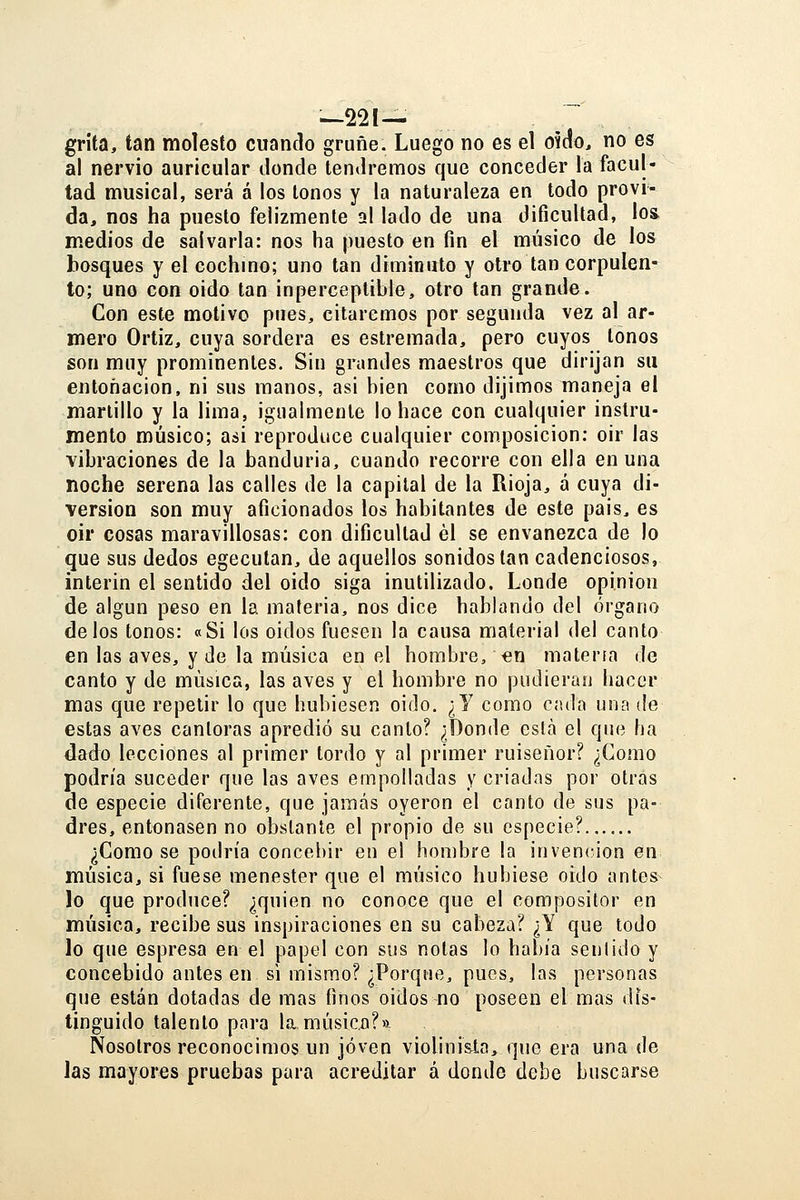 grita, tan molesto cuando gruñe. Luego no es el oído, no es ai nervio auricular donde tendremos que conceder la facul- tad musical, será á los tonos y la naturaleza en todo próvi- da, nos ha puesto felizmente al lado de una dificultad, los medios de salvarla: nos ha puesto en fin el músico de los bosques y el cochmo; uno tan diminuto y otro tan corpulen- to; uno con oido tan inperceptible, otro tan grande. Con este motivo pues, citaremos por segunda vez al ar- mero Ortiz, cuya sordera es estremada, pero cuyos tonos son muy prominentes. Sin grandes maestros que dirijan su entonación, ni sus manos, asi bien como dijimos maneja el martillo y la lima, igualmente lo hace con cualquier instru- mento músico; asi reproduce cualquier composición: oir las vibraciones de la banduria, cuando recorre con ella en una noche serena las calles de la capital de la Rioja, a cuya di- versión son muy aficionados los habitantes de este pais^ es oir cosas maravillosas: con dificultad él se envanezca de lo que sus dedos egeculan, de aquellos sonidos tan cadenciosos. Ínterin el sentido del oido siga inutilizado. Londe opinión de algún peso en la materia, nos dice hablando del órgano délos tonos: «Si los oidos fuesen la causa material del canto en las aves, y de la música en el hombre, «n materia de canto y de música, las aves y el hombre no pudieran hacer mas que repetir lo que hubiesen oido. ¿Y como cada una ile estas aves cantoras apredió su canto? ¿Donde esta el que ha 4ado lecciones al primer tordo y al primer ruiseñor? ¿Como podría suceder que las aves empolladas y criadas por otras de especie diferente, que jamás oyeron el canto de sus pa- dres, entonasen no obstante el propio de su especie? ¿Como se podría concebir en el hombre la invención en música, si fuese menester que el músico hubiese oido antes lo que produce? ¿quien no conoce que el compositor en música, recibe sus inspiraciones en su cabeza? ¿Y que todo lo que espresa en el papel con sus notas lo había sentido y concebido antes en si mismo? ¿Porque, pues, las personas que están dotadas de mas finos oidos no poseen el mas dis- tinguido talento para la músico?» Nosotros reconocimos un joven violinista, que era una de las mayores pruebas para acreditar á donde debe buscarse