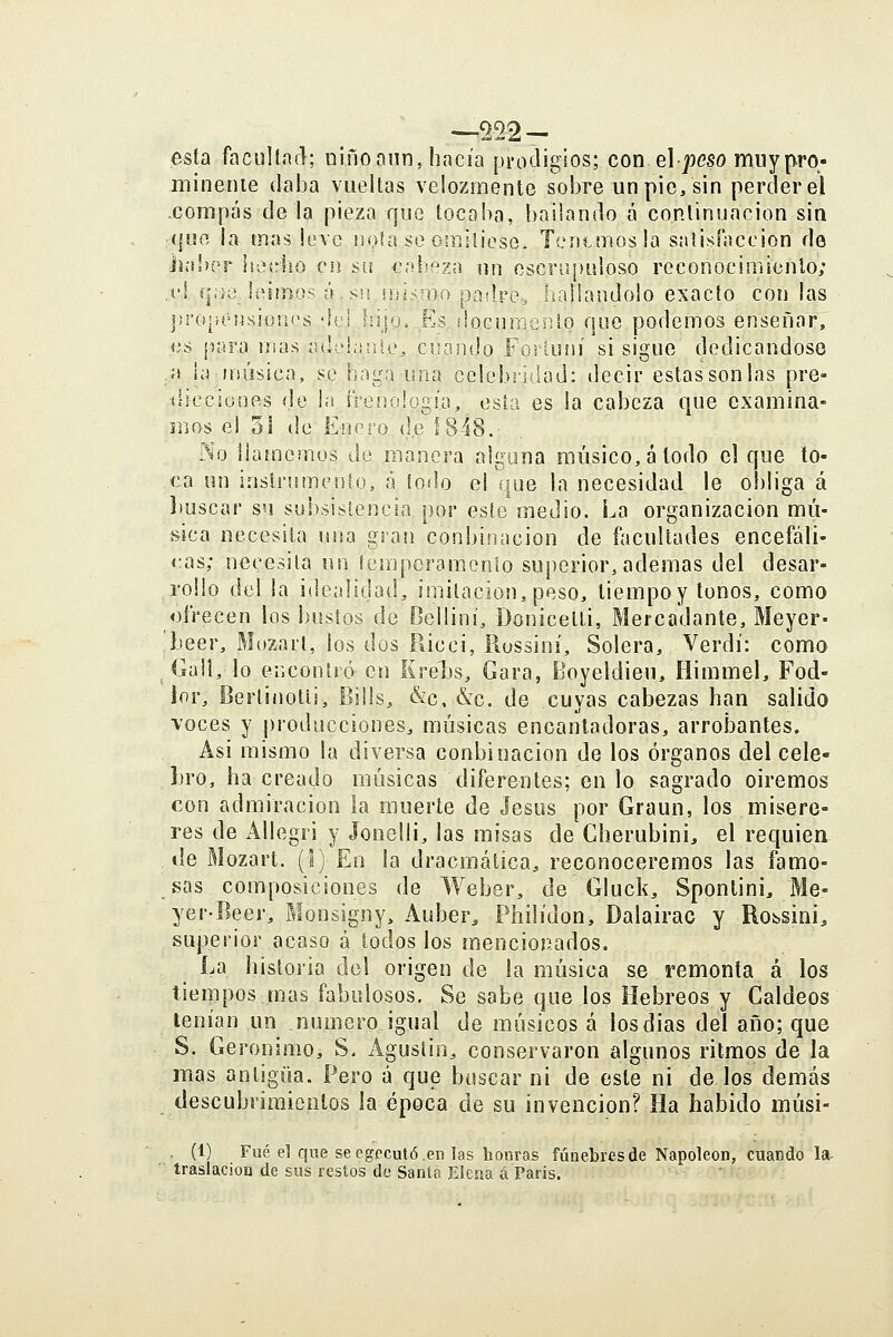esta facultacl; ninoniin, hacía pi-odigios; con el peso muy pro- minenie daba vueltas velozmente sobre un pie, sin perderé! .compás de la pieza que locaba, bailando á continuación sin ;({uo la mas leve noía so oiBiliose. Tcntmosla sniisínccion de liabpr hedió en su cabeza un escrupuloso reconocimienlo; .('I í|:ie leiinos á. sii uíismo padre., hallándolo exacto con las j!ropéusiün(\s 'li'i .hijo. Es ¡locumento que podemos enseñar, as pura mas iule!;irik% cuando Forluní si sigue dedicándose a ia usúsica, se haga una celebridad: decir estassonlas pre- (iicciünes de la iVenología, esta es la cabeza que examina- mos e! 3i de Enero (le 1848. No llamemos án manera alguna músico, á todo el que to- ca un instrumento, á lodo el que la necesidad le obliga á l)uscar su subsistencia por este medio. La organización mú- sica necesita una gran conbinacion de facultades encefáli- cas; necesita un lesnpcramonío superior, ademas del desar- rollo del la idealidad, imitación, peso, tiempoy tonos, como ofrecen los bustos de Belliní, Donicetti, Mercadante, Meyer- Leer, Mozart, los dos Púcci, Russiní, Solera, Verdí: como Guil, lo encontró en Krel)s, Gara, Boyeldieu, Himmel, Fod- lor, Bertinotli, Bills, &c,:&c. de cuyas cabezas han salido voces y producciones, músicas encantadoras, arrobantes. Asi mismo la diversa conbinacion de los órganos del cele- bro, ha creado músicas diferentes; en lo sagrado oiremos con admiración la muerte de Jesús por Graun, los misere- res de Allegri y Jonelli, las misas de Cherubini, el requien de Mozart. (I) En la dracmática, reconoceremos las famo- sas composiciones de Weber, de Gluck, Sponlini, Me- yer-Beer, Monsigny, Auber^ Philídon, Dalairac y Robsini, superior acaso á todos los mencionados. La historia del origen de la música se remonta á los tiempos,mas fabulosos. Se sabe que los Hebreos y Caldeos tenían un numero igual de músicos á losdias del año; que S. Gerónimo, S. Agustín, conservaron algunos ritmos de la mas antigua. Pero á que buscar ni de este ni de los demás descubrimientos la época de su invención? Ha habido músi- . (1) Fué el que seegccutó.en las honras fúnebres de Napoleón, cuando la- traslaciou de sus restos de Santa Elena á Paris.