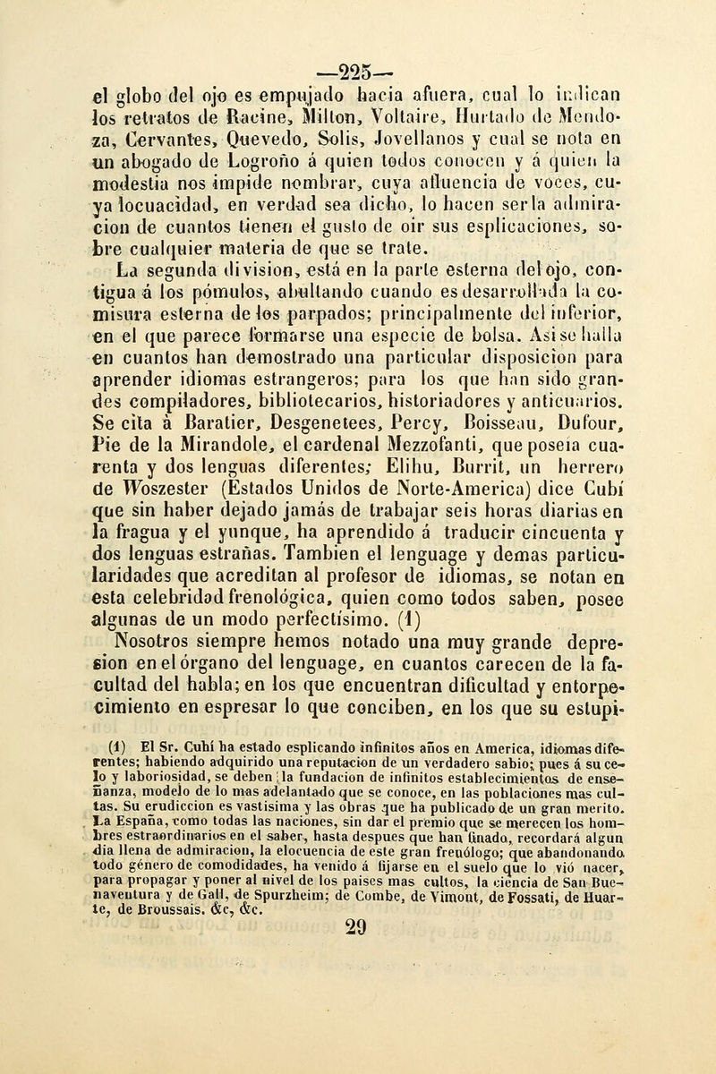 —225— el globo del ojo es empujado hacia afuera, cual lo indican los retratos de Ríjoine, Millón, Voitaire, Hurtado de Mendo- za, Cervant-es, Qtievedo, Solis, Jovellanos y cual se nota en un abogado de Logroño á quien todos conocen y á quien la modestia nos impide nombrar, cuya afluencia de voces, cu- ya locuacidad, en verdxid sea dicho, lo hacen serla admira- ción de cuantos tienen el gusto de oir sus esplicaciones, so- bre cualquier itíateria de que se trate. La segunda división, está en la parte esterna delojo, con- tigua ó los pómulos, abultando cuando esdesarrolbida la co- misura esterna délos parpados; principalmente del inferior, en el que parece formarse una especie de bolsa. Asi se halla en cuantos han demostrado una particular disposición para aprender idiomas estrangeros; para los que han sido gran- des compiladores, bibliotecarios, historiadores y anticuarios. Se cita á Baratier, Desgenetees, Percy, Boisseau, Dufour, Pie de la Mirándole, el cardenal Mezzofanti, que poseía cua- renta y dos lenguas diferentes; Elihu, Burrit, un herrero de Wbszester (Estados Unidos de Norte-América) dice Gubí que sin haber dejado jamás de trabajar seis horas diarias en la fragua y el yunque, ha aprendido á traducir cincuenta y dos lenguas estrañas. También el lenguage y demás particu- laridades que acreditan al profesor de idiomas, se notan en esta celebridad frenológica, quien como todos saben, posee algunas de un modo perfectísimo. (4) Nosotros siempre hemos notado una muy grande depre- sión en el órgano del lenguage, en cuantos carecen de la fa- cultad del habla; en los que encuentran dificultad y entorpe- cimiento en espresar lo que conciben, en los que su estupi- (1) El Sr. Culií ha estado esplicando infinitos años en America, idiomas dife- rentes; habiendo adquirido una reputación de un verdadero sabio; pues á su ce- lo y laboriosidad, se deben lia fundación de infinitos establecimientos de ense- ñanza, modelo d« lo mas adelantado que se conoce, en las poblaciones mas cul- tas. Su erudiccion es vastísima y las obras que ha publicado de un gran mérito. La España, tomo todas las naciones, sin dar el prtemio que se merecen los hom- bres estraordinarios en el saber, hasta después que han finado, recordará algún dia llena de admiración, la elocuencia de este gran frenólogo; que abandonando todo género de comodidades, ha venido á fijarse eu el suelo que lo vio nacer,, para propagar y poner al iiivel de los paises mas cultos, la ciencia de San Bue- naventura y de Gal!, de Spurzheim; de Combe, de Vimont, deFossati, de Huar- te, de Broussais. Oíc, &c. 29