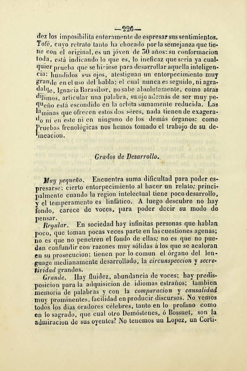 —526— íífiz los ¡mposibilila enferaiuRnte de espresar sus sentimientos. Tofé, cuyo retrato lanío ha chocado por la semejanza que tie- ne con el original, es un joven de 30 años: su conformación loda, está indicando lo que es, lo ineficaz que seria ya cual- quier prueba que se hiciese para desarrollar aquella inteligen- ^'iíi- hundidos sus ojos, atestiguan un entorpecimiento muy gran,Je en el uso del habla; el cua! nunca es seguido, ni agrá- '^p'^le. IgnaciaBarasibar, no sabe absolulamenle, como otras *''Íimos, articular una palabra, sao|o adamas de ser muy pe- n^eño está escondido en la órbita suinamenle reducida. Las ^''^minas que ofrecen estos dos. ^4res, nada tienen de exagera- ''o ni en este ni en ninguno de los demás órganos: como Truchas frenológicas nos hemos tomado el Irabajo de su. de- 'ineacion. Grados de Desarrollo,. Muy pequeño. Encuentra suma dificultad para poder es- presarse; cierto entorpecimiento al hacer un reíalo; princi- palmente cuando la región intelectual tiene poco desarrollo, y el temperamento es linfático. A luego descubre no hay fondo, carece de voces, para poder decir su modo de pensar. . n • 111 Rmular. En sociedad hay infinitas personas que hablan poco, que toman pocas veces parte en las cuestiones agenas; no es que no penetren el fondo de ellas; no es que no pue- dan confundir con razones muy sólidas á los que se acaloran en su prosecución; tienen por lo común el órgano del len- guage medianamente desarrollado, \a circunspección y secre' tividad grandes. Grande. Hay fluidez, abundancia de voces; hay predis- posición parala adquisición de idiomas estraños; también memoria de palabras y con la comparación y causalidad muy prominentes, facilidad en producir discursos. No vemos todos los dius oradores célebres, tanto en lo profano como en lo sagrado, que cual otro Démostenos, ó Bossuet, son la admiraciüii de sus oyentes? No tenemos un López, un Corti-