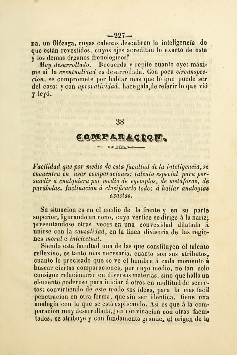 —227— na, un Olózaga, cuyas cabezas vlescubren la inteligencia de que están revestidos, cuyos ojos acreditan lo exacto de este y ios demás órganos frenológicos? Mwj desarrollado. Recuerda y repite cuanto oye; máxi- me si la eventualidad es desarrollada. Con poca circunspec- cioriy se compromete por hablar mas que lo que puede ser del caso; y con aprovalividad, hace gala^de referir lo que vio y leyó. 38 Facilidad que por medio de esta facultad déla inteligencia, se encuentra en usar comparaciones; talento especial para per-^ suadir á cualquiera por medio de egemplos, de metáforas, de parábolas. Inclinación á clasificarlo todo; á hallar analogías exactas. Su situación es en el medio de la frente y en su parte superior, figurando un cono, cuyo vértice se dirige á la nariz; presentándose otras veces en una convexidad dilatada á unirse con la causalidad, en la línea divisoria de las regio- nes moral é intelectual. Siendo esta facultad una de las que constituyen el talento reflexivo, es tanto mas necesaria, cuanto son sus atributos, cuanto lo precisado que se ve el hombre á cada momento á buscar ciertas comparaciones, por cuyo medio, no tan solo consigue relacionarse en diversas materias, sino que halla uq elemento poderoso para iniciar á otros en multitud de secre- tos; convirtiendo de este modo sus ideas, para la mas fácil penetración en otra forma, que sin ser idéntica, tiene una analogía con la que se esláesplicando. Asi es que á la com- paración muy desarrollada,] en convinacion con otras facul- tades, se atribuye y con fundamento grande* el origen de la