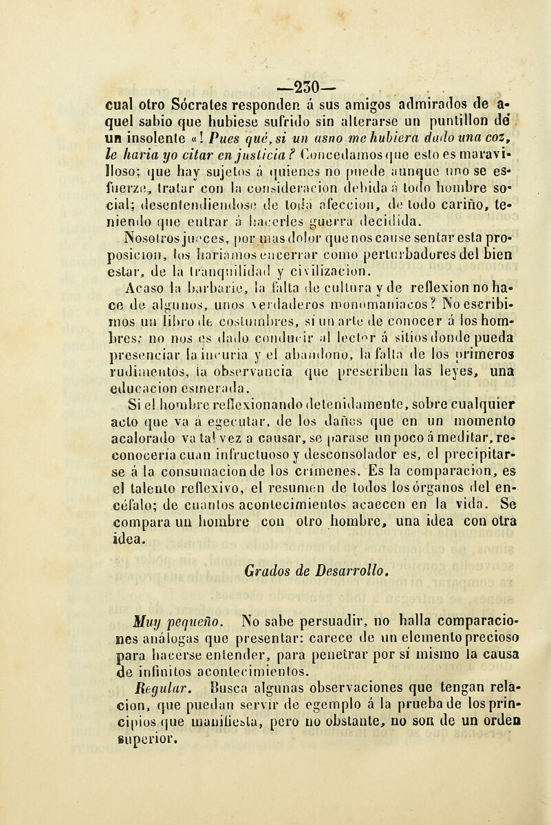 —230— cual otro Sócrates responden á sus amigos admirados de a- quel sabio que hubiese sufrido sin alterarse un puntillón de un insolente «! Pues qué, si un asno me hubiera dado una coz, le liaría yo citar en justicia ? Concedamos que esto es maravi- lloso; (]ue hay sujetos á quienes no puede ¡lunque uno se es* fuerzíi, tratar con la üonáideracion deí)ida <i todo hombre so- cial; desenfeíidieiidoso de toiia afección, do lodo carino, te- niendo que entrar ó isaccrles guerra ilecidida. Nosotros jui'ces, por mas dolor que nos cause sentar esta pro* posición, ios haríamos encerrar como pertmbadores del bien estar, de la Irunqtiilidad y civilización. Acaso la barbarie, la falta de cultura y de reflexión no ha- ce de algunos, unos verdaderos monomaniacos? No escribi- mos un li!)ro(l6 costumbres, si un arte de conocer á los hom- bres; no nos (ís dado conducir al lector cá sitiosdonde pueda presenciar la incuria y el abaiulono, la falta de los primeros rudiüíentos, ¡a observancia que prescriben las leyes, una educación esmerada. Si el hombre reflexionando detenidamente, sobre cualquier acto que va á egecutar, de los daños que en un momento acalorado vata!. vez a causar, se ¡larase un poco á meditar, re- conocería cuan infructuoso y desconsolador es, el precipitar- se á la consumación de los crímenes. Es la comparación, es el talento reflexivo, el resumen de todos los órganos del en- céfalo; de cuantos acontecimientos acaecen en la vida. Se compara un hombre coa otro hombre, una idea con olra idea. Grados de Desarrollo. Muy pequeño. No sabe persuadir, no halla comparacio- nes análogas que presentar: carece de un elemento preciosa para luicerse entender, para penetrar por sí mismo la causa de infinitos acontecimientos. Regular. Busca algunas observaciones que tengan rela- ción, que puedan servir de egemplo á la prueba de los prin- cipios que maniiiesla, pero no obstante, no son de un orden superior.
