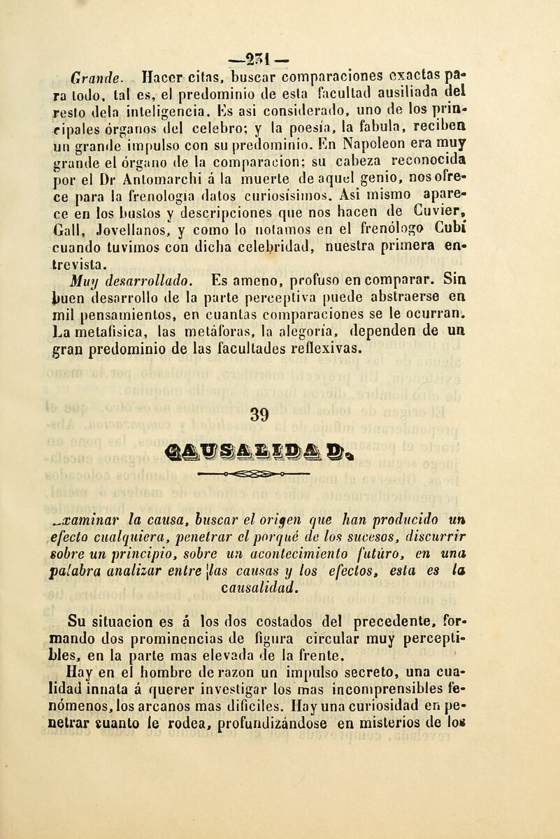 -^2^1 — Grande. Hacer citas, buscar comparaciones exactas pa- ra lodo, tal es, el predominio de esta facultad ausiliada del resto déla inteligencia. Ks asi considerado, uno de los prin- cipales órganos del celebro; y la poesía, la fábula, reciben un granile impulso con su predominio. En Napoleón era muy grande el órgano de la comparación; su cabeza reconocida por el Dr Antomarcbi á la muerte de aquel genio, nos ofre- ce para la frenología datos curiosísimos. Asi mismo apare- ce en los bustos y descripciones que nos hacen de Guvier, Gall, JovellanosI y como lo notamos en el frenólogo Gubí cuando tuvimos con dicha celebridad, nuestra primera en- trevista. Muy destarrollado. Es ameno, profuso en comparar. Sin i}uen desarrollo de la parte perceptiva puede abstraerse en mil pensamientos, en cuantas comparaciones se le ocurran. La metafísica, las metáforas, la alegoría, dependen de un gran predominio de las facultades reflexivas. 39 il»^^ ^xaminar la causa, buscar el origen que han producido un efecto cualquiera, penetrar el porqué de los sucesos, discurrir sobre un principio, sobre un acontecimiento futuro, en una palabra analizar entre [las causas y los efectos» esta es la causalidad. Su situación es á los dos costados del precedente, for- mando dos prominencias de figura circular muy percepti- bles, en la parte mas elevada de la frente. Hay en el hombre de razón un impulso secreto, una cua- lidad innata á querer investigar los mas incomprensibles fe- nómenos, los arcanos mas dificiles. Hay una curiosidad en pe- netrar suanto le rodea> profundizándose en misterios de los
