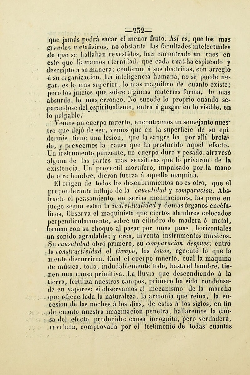 que jamás podrá sacar el menor frnío. Así os, que los mos giíiisiks siieís!físicos, no obs?anIc Lis facullades'inlelecluales <ie que so hallaban revesliJos, han encontrado «n caos en esEo que llamamos cíernidaíl, que cada cual.ha esplicado y descripto á su manera; conforme á sus doclrjnas, con arregla -i'i su organización. La inleligencia humana, no se puede ne« gar, eslo mas superior, lo mas magnifico de cuanto existe; jicro los juicios que sobre algunas materias forma, lo mas absurdo, lo mas erróneo. No sucede lo proprio cuando se- parándose del_espiritualismo, entra á guzgar en lo -visible, en lo palpable. Vemos un cuerpo muerto, encontramos un semejante núes* tro que dejó de ser, vemos que en la superficie de su epi dermis tiene una lesión, que la sangre ha por allí brota- do, y preveemos la causa que ha producido aquel efecto. Un instrumento punzante, un cuerpo duro y pesado, atravesó alguna de las partes mas sensitivas que lo privaron de la existencia. Un proyectil mortífero, mipulsado por la mano de olro hombre, dieron fuerza á aquella maquina. El origen de todos los descubrimientos no es olro, que el preponderante inllujo de la causalidad y comparación. Abs- tracto el pensamiento en serias meditaciones, las pone en juego según están la individualidad y demás órganos encefá- licos. Observa el maquinista que ciertos alambres colocados perpendicutarmente, sobre un cilindro de madera ó metal, forman con su choque al pasar por unas púas horizontales un sonido agradable; y crea, inventa instrumentos músicos. ií>\\ causalidad obró primero, su comparación después; entró ; la consíructividad el tiempo, los tonos, egecutó lo que la mente discurriera. Cual el cuerpo muerto, cual la maquina de música, todo, indudablemente todo, hasta el hombre, tie- nen una causa primitiva. La lluvia que descendiendo á la tierra, fertiliza nuestros campos, primero ha sido condensa- da en vapores: si observamos el mecanismo de la marcha . que ofrece toda la naturaleza, la armonía que reina, la su- cesión de las noches á los 4ias, de estos á los siglos, en fin . de cuanto nuestra imaginación penetra, hallaremos la cau- ; sa del efecto producido: causa incógnita, pero verdadera, revelada, comprovada por el testimonio de todas cuantas