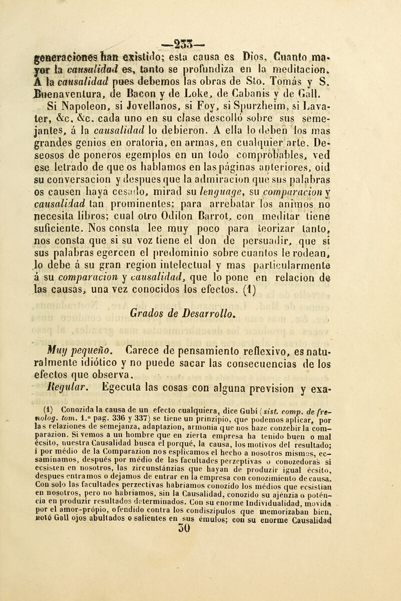 generaeiones íian exislirlo; esta causa es Dios. Cuanto ma« yor la causalidad es, tanto se profundiza en la meditación^ A la causalidad pues debemos las obras de Sto. Tomás y S. Buenaventura, de Bacon y de Loke, de Cabanis y de Gall. Si Napoleón, si Jovellanos, si Foy, si Spurzheim, &i l.ava- ter, &c, &c. cada uno en su cíase descolló sobre sus seme- jantes, á la causalidad lo debieron. A ella lo dtibeh los mas grandes genios en oratoria, en armas, en cualquier'arte. De- seosos de poneros egemplos en un todo comprobables, ved ese letrado de que os hablamos en las páginas anteriores, oid su conversación y después que la admiración que sus palabras os causen haya cesado, mirad su lenguage, su comparación y causalidad tan prominentes; para arrebatar los ánimos no necesita libros; cual otro Odilon Barrot, con meditar tiene suficiente. Nos consta lee muy poco para teorizar tanto, nos consta que si su voz tiene el don de persuadir, que si sus palabras egercen el predominio sobre cuantos lerodean, lo debe á su gran región intelectual y mas particularmente á su comparación y causalidad, que lo pone en relación de las causas, una vez conocidos los efectos. (1) Grados de Desarrollo, Muy pequeño. Carece de pensamiento reflexivo, es natu- ralmente idiotice y no puede sacar las consecuencias de los efectos que observa. Hegular. Egecula las cosas con alguna previsión y exa- (1) Conozida la causa de un efecto cualquiera, dice Gubí (sist. comp. de fre^ nolog. tom. l.° pag. 336 y 337) se tiene un prinzipio, que podemos aplicar, por las relaziones de semejanza, adaptazion, armonía que nos haze conzebirla com- parazion. Si vemos a un hombre que en zierta empresa ha tenido buen o mal écsito, nuestra Causalidad busca el porqué, la causa, los motivos del resultado; i por medio de la Comparazion nos esplicamos el hecho a nosotros mismos, ec- saminamos, después por medio de las facultades perzeptivas o conozedorat; si ecsi&ien en nosotros, las zircunstánzias que hayan de produzir igual écsito, después entramos o dejamos de entrar en la empresa con conozimíento de causa'. Con solo las facultades perzectivas habríamos conozido los medios que ecsísUan en nosotros, pero no habríamos, sin la Causalidad, conozido su ajénzia o poten- cia en produzir resultados determinados. Con su enorme Individualidad, movida por el amor-propio, ofendido contra los condiszipulos que memorizaban bien, HOtó Gall ojos abultados o salientes en sus émulos; eon su enorme Causalidad 30