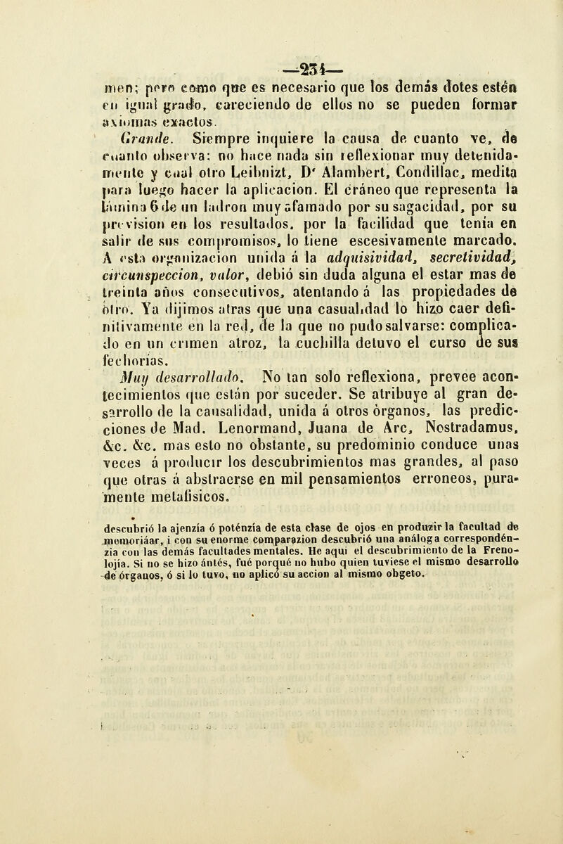 niBñ; pPFf» eomo qtre es necesario que los demás dotes estén €11 igual grad'O, careciendo de ellos no se pueden formar axiumas exactos. Grande. Siempre inquiere la causa de cuanto ve, de cuanlo observa: no hace nada sin reflexionar muy detenida- mente y ciial otro Leibnizt, D' Alambert, Condillac, medita para luego hacer la aplicación. El cráneo que representa la líuninaGde un ladrón muyafaraado por su sagacidad, por su pri visiot» err los resultados, por la facilidad que tenía en salir de sus compromisos, lo tiene escesivamenle marcado. A í'sla or«ífln¡zacion unida á la adqnisividad^ secretividad, circunspección, valor, debió sin duda alguna el estar mas de treinta años consecutivos, alenlando á las propiedades de í)lro. Ya dijimos airas que una casualidad lo hizo caer defi- nilivamenle en la red, de la que no pudo salvarse: complica- do en un crimen atroz, la cuchilla detuvo el curso de sus fechorías. Muí/ desarrollado. No lan solo reflexiona, prevee acon- tecimientos que están por suceder. Se atribuye al gran de- sarrollo de la causalidad, unida á otros órganos, las predic- ciones de Mad. Lenormand, Juana de Are, Nostradamus. &c. &c. mas esto no obstante, su predominio conduce unas veces á producir los descubrimientos mas grandes, al paso que otras á abstraerse en mil pensamientos erróneos, pura- mente metaíisicos. descubrió la ajenzía ó poténzía de esta clase de ojos en produzirla facultad de memoriáaír, i con su enorme comparazion descubrió una análoga correspondén- zia con las demás facultades mentales. He aqui el descubrimiento de la Freno- lojía. Si no se hizo ántés, fué porqué no hubo quien tuviese el mismo desarrollo -de órganos, ó si lo tuvo, no aplico su acción al mismo obgeto.