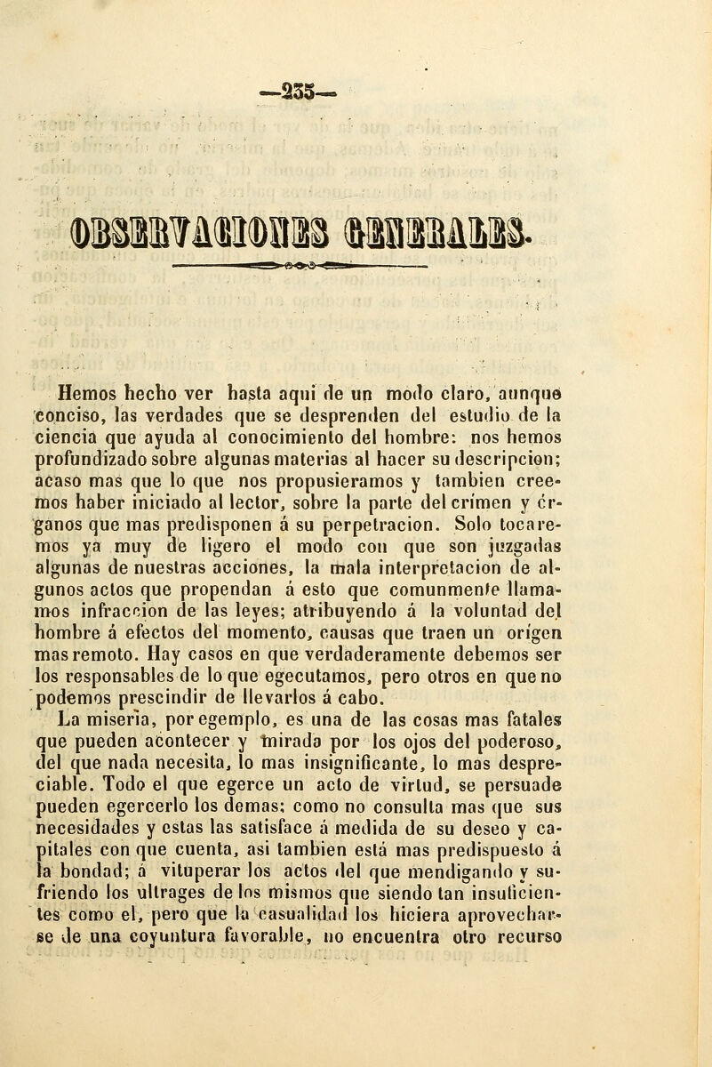 —235— (DmB?ü(BlI(DlI12^ (^llSlBállil^. Hemos hecho ver hasta aqui de un modo claro, aunque conciso, las verdades que se desprenden del estudio de la ciencia que ayuda al conocimiento del hombre: nos hemos profundizado sobre algunas materias al hacer su descripción; acaso mas que lo que nos propusiéramos y también cree- mos haber iniciado al lector, sobre la parle del crimen y ór- ganos que mas predisponen á su perpetración. Solo tocare- mos ya muy dé ligero el modo con que son juzgadas algunas de nuestras acciones, la mala interpretación de al- gunos actos que propendan á esto que comunmente llama- mos infracción de las leyes; atribuyendo á la voluntad del hombre á efectos del momento, causas que traen un origen mas remoto. Hay casos en que verdaderamente debemos ser los responsables de loque egecutamos, pero otros en que no podemos prescindir de llevarlos á cabo. La miseria, poregemplo, es una de las cosas mas fatales que pueden acontecer y mirada por los ojos del poderoso, del que nada necesita, lo mas insignificante, lo mas despre- ciable. Todo el que egerce un acto de virtud, se persuade pueden egercerlo los demás; como no consulta mas que sus necesidades y estas las satisface á medida de su deseo y ca- pitales con que cuenta, asi también está mas predispuesto á la bondad; á vituperar los actos del que mendigando y su- friendo los ultrages de los mismos que siendo tan insuficien- tes como el, pero que la casualidad los hiciera aprovechar- se Je una coyuntura favorable, no encuentra otro recurso