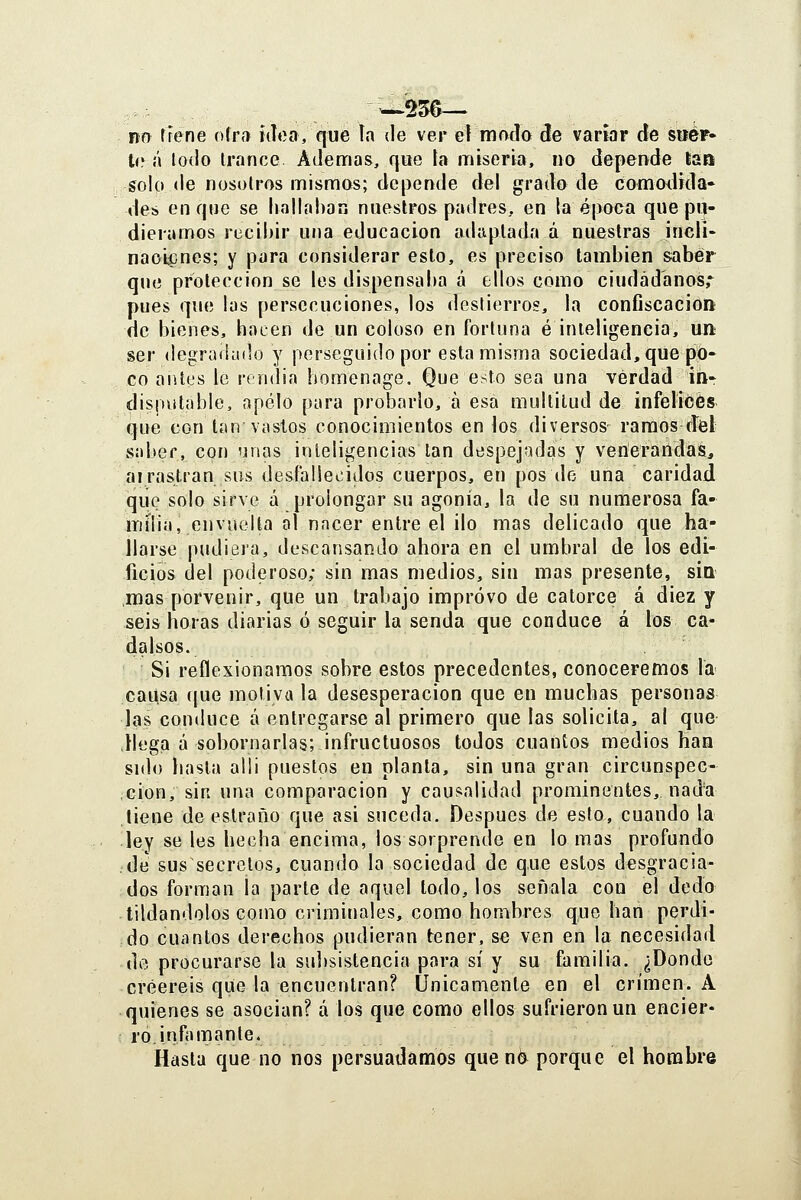ftn tiene ofr» ídoo, que ía de ver eí modo de variar de sbcf- t(^ á lodo trance Ademas, qee la miseria, no depende tan solo de nosotros mismos; depende del grado de comodida» des en que se hallaban nuestros padres, en la época que pij- dieramos recibir una educación adaptada á nuestras indi- naoicnes; y para considerar esto, es preciso también saber que protección se les dispensaba á ellos como ciudadanos,' pues que las persecuciones, los destierros, la confiscación de bienes, hacen de un coloso en fortuna é inteligencia, un ser degradado y perseguido por esta misma sociedad, que po- co antes le rendía homenage. Que esto sea una verdad iíir disputable, apelo para probarlo, á esa multitud de infelices que con tan vastos conocimientos en los diversos ramos d'el vSabef, con unas inteligencias tan despejadas y venerandas, ai rastran sus desfallei^idos cuerpos, en pos de una caridad que solo sirve á prolongar su agonía, la de su numerosa fa- milia, envuelta al nacer entre el ilo mas delicado que ha- llarse pudiera, descansando ahora en el umbral de los edi- ficios del poderoso; sin mas medios, sin mas presente, síq mas porvenir, que un trabajo impróvo de catorce á diez y seis horas diarias ó seguir la senda que conduce á los ca- dalsos. Si reflexionamos sobre estos precedentes, conoceremos la causa que motiva la desesperación que en muchas personas las conduce á entregarse al primero que las solicita, al que ,Hega á sobornarlas; infructuosos todos cuantos medios han sido hasta alli puestos en planta, sin una gran circunspec- ción, sin una comparación y causalidad prominentes, nada tiene de estraño que asi suceda. Después de esto, cuando la ley se les hecha encima, los sorprende en lo mas profundo de sus secretos, cuando la sociedad de que estos desgracia- dos forman la parte de aquel todo, los señala con el dedo tildándolos como criminales, como hombres q,ue han perdi- do cuantos derechos pudieran tener, se ven en la necesidad de procurarse la sulísistencia para sí y su familia. ¿Donde creeréis que la encuentran? Únicamente en el crimen. A quienes se asocian? á los que como ellos sufrieron un encier- ro, infamante. Hasta que no nos persuadamos quend porque el hombre
