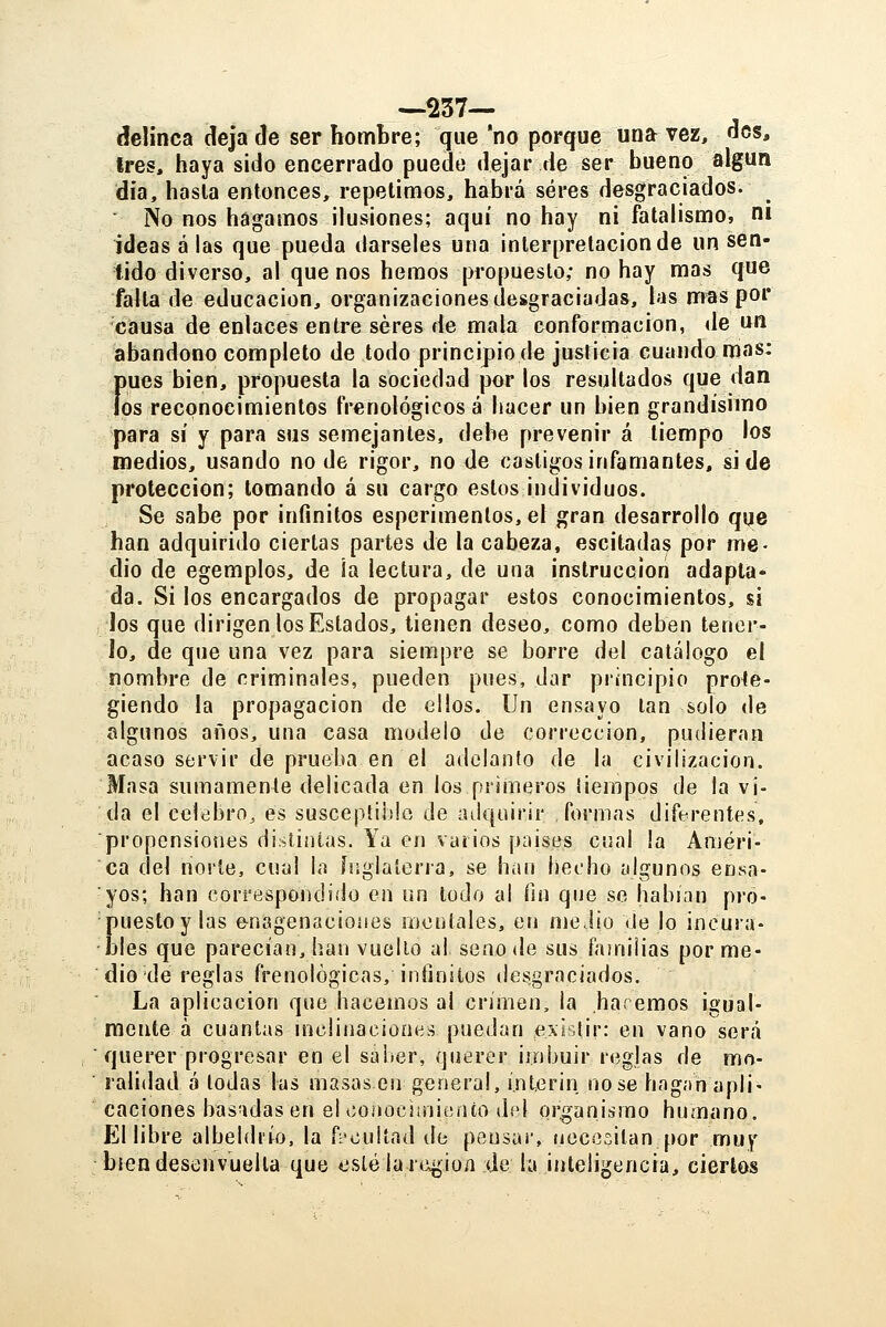 —237-- (felinca deja de ser hombre; que 'no porque una vez, des, tres, haya sido encerrado puede dejar de ser bueno algún día, hasla entonces, repetimos, habrá seres desgraciados. No nos hagamos ilusiones; aquí no hay ni fatalismo, ni idéaselas que pueda dárseles una interpretación de un sen- tido diverso, al que nos hemos propuesto; no hay mas que falta de educación, organizaciones desgraciadas, las m^s por causa de enlaces entre seres de mala conformación, de un abandono completo de todo principio de justicia cuando mas: Ímes bien, propuesta la sociedad por los resultados que dan os reconocimientos frenológicos á hacer un bien grandísimo para sí y para sus semejantes, debe prevenir á tiempo los medios, usando no de rigor, no de castigos infamantes, si de protección; tomando á su cargo estos individuos. Se sabe por infinitos esperimentos,el gran desarrollo que han adquirido ciertas partes de la cabeza, esciladas por me- dio de egemplos, de ¡a lectura, de una instrucción adapta- da. Si los encargados de propagar estos conocimientos, si Jos que dirigen los Estados, tienen deseo, como deben tener- lo, de que una vez para siempre se borre del catálogo el nombre de nriminales, pueden pues, dar principio prote- giendo la propagación de ellos. Un ensayo tan solo de algunos años, una casa modelo de corrección, pudieran acaso servir de prueba en el adelanto de la civilización. Masa sumamente delicada en los primeros tiempos de la vi- da el celebro, es susceptilile de adquirir formas diferentes, propensiones distintas. Ya en varios países cual la Améri- ca del norte, cual la ínglalerra, se han het'ho algunos ensa- yos; han correspondido en un lodo ai fin que se habi.in pro- Euestoy las enagenaciones mentales, en medio Vie lo incura- les que parecían, han vuelto al seno de sus faíniiias por me- dio de reglas frenológicas, infinitos desgraciados. La aplicación que hacemos al crimen, la haremos igual- mente a cuantas mclinacioup.s puedan existir: en vano será  querer progresar en el saber, querer imbuir reglas de mo- ralidad á todas las masas en general, ínterin no se hng.in apli- caciones basadas en el coiioc!init;nto del organismo humano. El libre albeldiío. la fi'ouiíad de pensar, necesitan por muy bien desenvuelta que esleía región de la inteligencia, ciertos