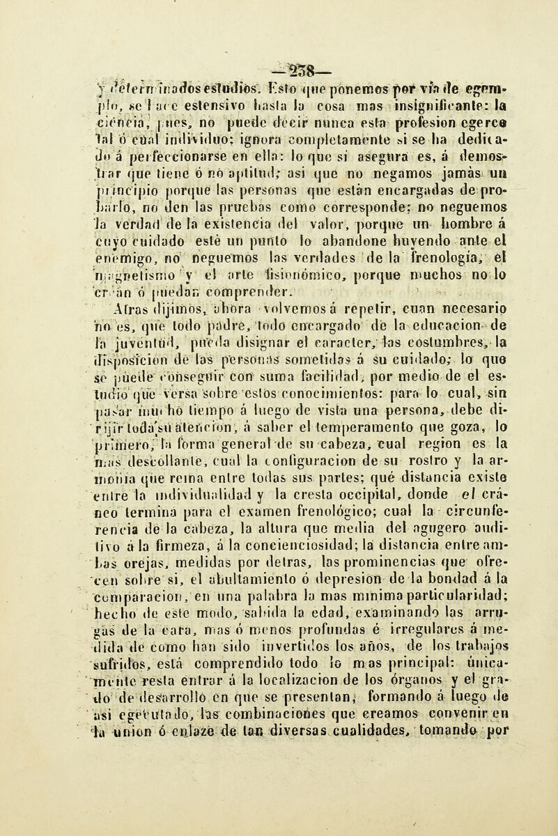 j i^éferrí ír;a(?ósesTndiós^. Esto qne pbnemcrs peí xh íle ej^Pra» pío, se I ?i( c eslensivp liasla la cosa mas insignificanle: la cit'néiíi, j »tes, no puede decir nunca esta profesión egerce lafó ctíííl individuo; ignora completaníiente si se ha dedita- do á peiíeccionarse en ella: lo qoc sí asegnrá es, á deinosr tiar que tiene Ó nó ajttilnd; asi qué no negamos jamási un principio porque las personas que eslan encargadas depro- jijulo, no den las pruebas como corresponde: no neguemos Ja verdad de la existencia del valor, porque un hombre á cuyo Cuidado esté un punto ío abandone huyendo ante el enemigo, no neguemos las verdades de la frenología, el 'njíignetisnio y el orle tisionómico, porque muchos no lo 'cr-an ó puedan comprender. Airas dijimos,; íihora volvemosá repetir, cuan necesario ríft es, que lodo példre, lodo encargado de la educación de la juventud, píicda disignar el carácter, las coslumbres, la disposición de las personas sometida:* á su cuidado; la que se j)úedé «bnsegtíir Con suma facilidad; por medio de el es* lucHo que versa sobre estos conocimientos: para lo cual, sin paNar ujuí ho tiempo á luego de vista una persona, debe di- rijir loda^sualeficion, á saber el temperamento que goza, lo primero, la forma general de su cabeza, cual región es la n;»s descollante, cual la configuración de su rostro y la ar- ineiiía qíje rema entre lodas sus partes; qué distancia existe entre la individu;didad y la cresta occipital, donde eí crá- neo lermina para el examen frenológico; cual la circunfe- rencia de la cabeza, la altura que media del agugero audi- tivo ala firmeza, á la concienciosidad; la distancia entre am- bas orejas, medidas por detras, las prominencias que ofre- cen sobre si, el abultamienlo ó depresión de la bondad á la comparación, en una palabra la mas mínima particularidad; hecho de eslc modo, sabida la edad, examinando las arru- gas de la cara, mas ó menos profundas é irregulares á me- dida de como han sido invertidos los años, de los trabajos sufridos, está comprendido todo ío mas principal: única- Tni'iilc resta entrará la localizacion de los órganos y el gr;»- tlo de (les^arrolió en que se presentan,' formando á luego de asi cgetutailo,bs combinaciones que creamos convenir en ^K» unión ó calazc de tan diversas cualidades, tomandt^ por
