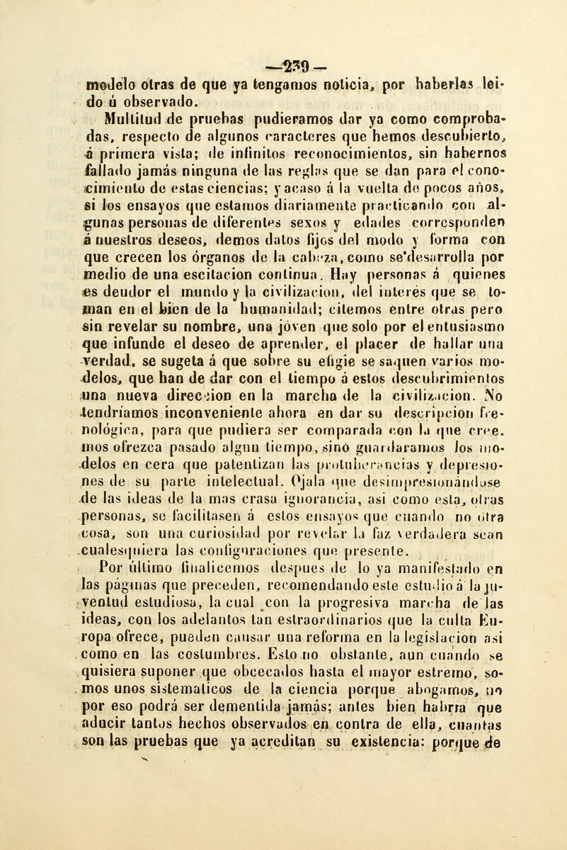 modelo oirás de qiie ya tengamos noticia, por haberlas leí. do ú observado. Mullilud de pruebas pudiéramos dar ya como comproba- das, respecto de algunos (^racteres que hemos desculuerlo^ fl primera vista; de ¡níinilos reconocimientos, sin habernos fallado jamás ninguna de las regl.is que se dan para el cono- «imieuto de estas ciencias; y acaso á la vuelta do pocos afios, si los ensayos que estamos diariamente practicando con al- gunas personas de diferentes sexos y edades corresponden á nuestros deseos, demos datos fijos del modo y Corma con que crecen los órganos de la cabeza,como se'desíirrolla por medio de una escitacion continua. Hay personas á quienes «s deudor el mundo y la civilización, <lel interés que se lo- man en el bien de la humanidad; citemos entre otras pero «in revelar su nombre, una joven que solo por el entusiasmo que infunde el deseo de aprender, el placer de hallar una verdad, se sugeta á que sobre su efigie se saquen varios mo- delos, que han de dar con el tiempo á estos descubrimientos iUna nueva direcñon en la marcha de la civilización. No tendríamos inconveniente ahora en dar su descripción ffe- nológica, para que pudiera ser comparada con la ípie crí^e. mos ofrezca pasado algún tiempo, sino guaiíiaraTnos los ¡iio- delos en cera que patentizan las pioliiIiLTí^ncias y depresio- nes de su parte intelectual. Ojala <|ue desiinpresionándase de las ideas de la mas crasa ignorancia, asi como esta, oirás personas, se facilitasen á estos ensayos que cuando no otra cosa, son una curiosidad por revt'lr.r la faz verdadera sean cualesquiera las coníignraciones que presente. Por último Hiialiccmos des[»ues de lo ya manifestado en las páginas que preceden, recomendando este estuiüoá la ju- ventud estudiosa, la cual con la progresiva marcha dejas ideas, con los adelantos tan estraordinarios que la culta Ku- ropa ofrece, pueden causar una reforma en la legislación asi como en las costumbres. Esto no obstante, aun cuando se quisiera suponer que obcecados hasta el mayor estremo, so- mos unos sistemáticos de la ciencia porque abogamos, no por eso podrá ser dqmentida jamás; antes bien habrra que aducir tantos hechos observados en contra de ella, cuanl-as son las pruebas que ya acreditan su existencia: porque ée