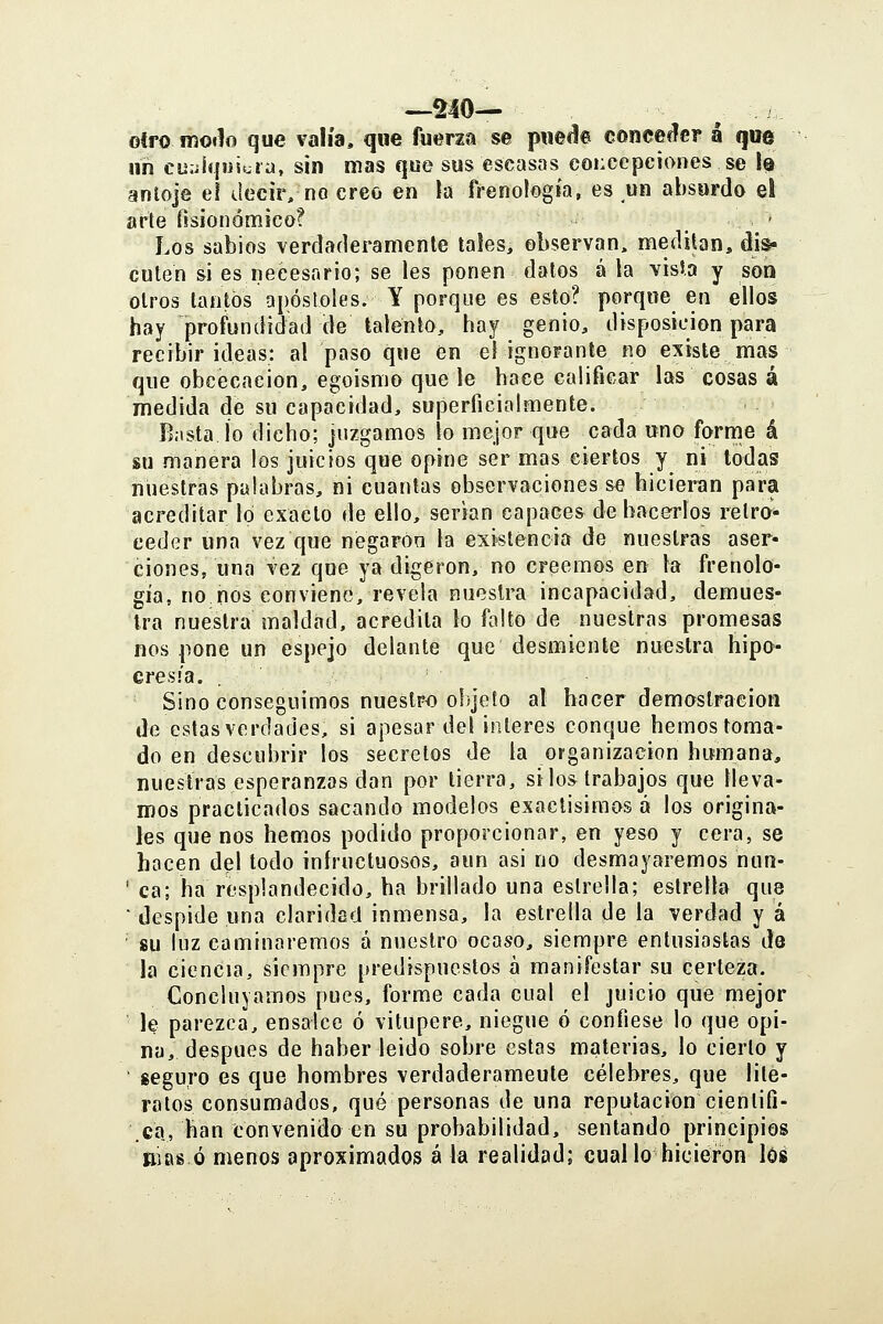 otro moih que valía, que fuerza se pnec!e conceder á que iih cuíiíqiJit^ra, sin mas que sus escasas concepciones se Iq anloje ei decir, no creo en la frenología, es un absurdo el arte fisionómico? - Los sabios verdaderamenle tales, observan, meditan, dis- cuten si es necesario; se les ponen dalos á la visl.a y son otros tantos apóstoles. Y porque es esto? porque en ellos hay profundidad de talento, hay genio, disposición para recibir ideas: al paso que en el ignorante no existe mas que obcecación, egoísmo que le hace calificar las cosas á medida de su capacidad, superficialmente. Basta ío dicho; juzgamos lo mejor que cada uno forme á su manera los juicios que opine ser mas ciertos y ni todas nuestras palabras, ni cuantas observaciones se hicieran para acreditar lo exacto de ello, serian capaces de hacerlos retro- ceder una vez que negaron la existencia de nuestras aser- ciones, una vez que ya digeron, no creemos en la frenolo- gía, no nos conviene, revela nuestra incapacidad, demues- tra nuestra maldad, acredita lo falto de nuestras promesas nos pone un espejo delante que desmiente nuestra hipo- cresía. Sino conseguimos nuestro objeto al hacer demoslraeion de estas verdades, si apesar del interés conque hemos toma- do en descubrir los secretos de la organización humana, nuestras esperanzas dan por tierra, silos trabajos que lleva- mos practicados sacando modelos exactísimos á los origina- les que nos hemos podido proporcionar, en yeso y cera, se hacen del todo infructuosos, aun asi no desmayaremos nun- ' ca; ha resplandecido, ha brillado una estrella; estrella que ■ despide una claridad inmensa, la estrella de la verdad y á ' su luz caminaremos á nuestro ocaso, siempre entusiastas de la ciencia, siempre predispuestos a manifestar su certeza. Concluyamos pues, forme cada cual el juicio que mejor le parezca, ensalce ó vitupere, niegue ó confiese lo que opi- na, después de haber leido sobre estas materias, lo cierto y ■ seguro es que hombres verdaderamente célebres, que lite- rotos consumados, qué personas de una reputación cientifi- .ca, han convenido en su probabilidad, sentando principios niasó menos aproximados á la realidad; cual lo hiciei-on lóí